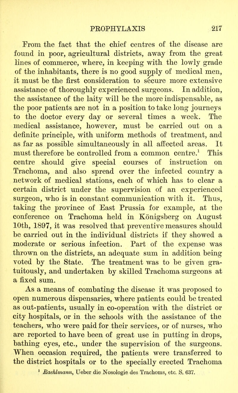 Erom the fact that the chief centres of the disease are found in poor, agricultural districts, away from the great lines of commerce, where, in keeping with the lowly grade of the inhabitants, there is no good supply of medical men, it must be the first consideration to secure more extensive assistance of thoroughly experienced surgeons. In addition, the assistance of the laity will be the more indispensable, as the poor patients are not in a position to take long journeys to the doctor every day or several times a week. The medical assistance, however, must be carried out on a definite principle, with uniform methods of treatment, and as far as possible simultaneously in all affected areas. It must therefore be controlled from a common centre.1 This centre should give special courses of instruction on Trachoma, and also spread over the infected country a network of medical stations, each of which has to clear a certain district under the supervision of an experienced surgeon, who is in constant communication with it. Thus, taking the province of East Prussia for example, at the conference on Trachoma held in Konigsberg on August 10th, 1897, it was resolved that preventive measures should be carried out in the individual districts if they showed a moderate or serious infection. Part of the expense was thrown on the districts, an adequate sum in addition being voted by the State. The treatment was to be given gra- tuitously, and undertaken by skilled Trachoma surgeons at a fixed sum. As a means of combating the disease it was proposed to open numerous dispensaries, where patients could be treated as out-patients, usually in co-operation with the district or city hospitals, or in the schools with the assistance of the teachers, who were paid for their services, or of nurses, who are reported to have been of great use in putting in drops, bathing eyes, etc., under the supervision of the surgeons. When occasion required, the patients were transferred to the district hospitals or to the specially erected Trachoma