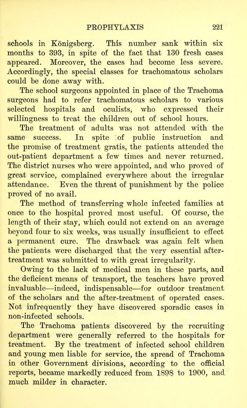 schools in Konigsberg. This number sank within six months to 393, in spite of the fact that 130 fresh cases appeared. Moreover, the cases had become less severe. Accordingly, the special classes for trachomatous scholars could be done away with. The school surgeons appointed in place of the Trachoma surgeons had to refer trachomatous scholars to various selected hospitals and oculists, who expressed their willingness to treat the children out of school hours. The treatment of adults was not attended with the same success. In spite ;of public instruction and the promise of treatment gratis, the patients attended the out-patient department a few times and never returned. The district nurses who were appointed, and who proved of great service, complained everywhere about the irregular attendance. Even the threat of punishment by the police proved of no avail. The method of transferring whole infected families at once to the hospital proved most useful. Of course, the length of their stay, which could not extend on an average beyond four to six weeks, was usually insufficient to effect a permanent cure. The drawback was again felt when the patients were discharged that the very essential after- treatment was submitted to with great irregularity. Owing to the lack of medical men in these parts, and the deficient means of transport, the teachers have proved invaluable—indeed, indispensable—for outdoor treatment of the scholars and the after-treatment of operated cases. Not infrequently they have discovered sporadic cases in non-infected schools. The Trachoma patients discovered by the recruiting department were generally referred to the hospitals for treatment. By the treatment of infected school children and young men liable for service, the spread of Trachoma in other Government divisions, according to the official reports, became markedly reduced from 1898 to 1900, and much milder in character.