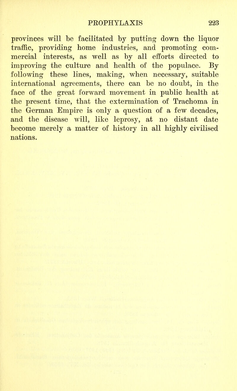 provinces will be facilitated by putting down the liquor traffic, providing home industries, and promoting com- mercial interests, as well as by all efforts directed to improving the culture and health of the populace. By following these lines, making, when necessary, suitable international agreements, there can be no doubt, in the face of the great forward movement in public health at the present time, that the extermination of Trachoma in the German Empire is only a question of a few decades, and the disease will, like leprosy, at no distant date become merely a matter of history in all highly civilised nations.