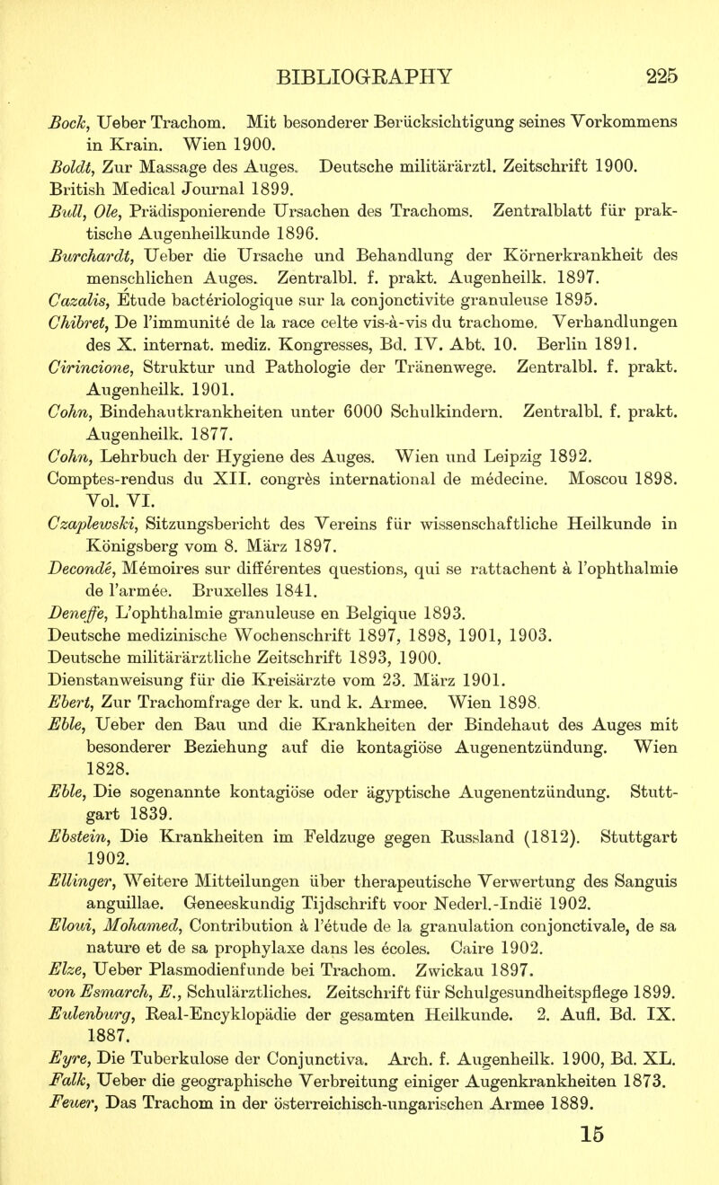 Bock, Ueber Trachom. Mit besonderer Beriicksichtigung seines Vorkommens in Krain. Wien 1900. Boldt, Zur Massage des Auges. Deutsche militararztl. Zeitschrift 1900. British Medical Journal 1899. Bull, Ole, Pradisponierende Ursachen des Trachoms. Zentralblatt fiir prak- tische Augenheilkunde 1896. Burchardt, Ueber die Ursache und Behandlung der Kornerkrankheit des menschlichen Auges. Zentralbl. f. prakt. Augenheilk. 1897. Cazalis, Etude bacteriologique sur la conjonctivite granuleuse 1895. Chibret, De l'immunite de la race celte vis-a-vis du trachome. Verhandlungen des X. internat. mediz. Kongresses, Bd. IV. Abt. 10. Berlin 1891. Cirincione, Struktur und Pathologie der Tranenwege. Zentralbl. f. prakt. Augenheilk. 1901. Cohn, Bindehantkrankheiten unter 6000 Schulkindern. Zentralbl. f. prakt. Augenheilk. 1877. Cohn, Lehrbuch der Hygiene des Auges. Wien und Leipzig 1892. Comptes-rendus du XII. congres international de medecine. Moscou 1898. Yol. VI. Czaplewski, Sitzungsbericht des Vereins fiir wissenschaftliche Heilkunde in Konigsberg voni 8. Marz 1897. Deconde, Memoires sur differentes questions, qui se rattachent a l'ophthalmie de Farmee. Bruxelles 1841. JDeneffe, L'ophthalmie granuleuse en Belgique 1893. Deutsche medizinische Wochenschrift 1897, 1898, 1901, 1903. Deutsche milit'ararztliche Zeitschrift 1893, 1900. Dienstanweisung fiir die Kreisarzte vom 23. Marz 1901. Ebert, Zur Trachomfrage der k. und k. Armee. Wien 1898. Eble, Ueber den Bau und die Krankheiten der Bindehaut des Auges mit besonderer Beziehung auf die kontagiose Augenentziindung. Wien 1828. Eble, Die sogenannte kontagiose oder agyptische Augenentziindung. Stutt- gart 1839. Ebstein, Die Krankheiten im Feldzuge gegen Bussland (1812). Stuttgart 1902. Ellinger, Weitere Mitteilungen iiber therapeutische Verwertung des Sanguis anguillae. Geneeskundig Tijdschrift voor Nederl.-Indie 1902. Eloui, Mohamed, Contribution a l'etude de la granulation conjonctivale, de sa nature et de sa prophylaxe dans les ecoles. Caire 1902. Elze, Ueber Plasmodienfunde bei Trachom. Zwickau 1897. von Esmarch, E,, Schularztliches. Zeitschrift fiir Schulgesundheitspflege 1899. Eulenburg, Beal-Encyklop'adie der gesamten Heilkunde. 2. Aufl. Bd. IX. 1887. Eyre, Die Tuberkulose der Conjunctiva. Arch. f. Augenheilk. 1900, Bd. XL. Folk, Ueber die geographische Verbreitung einiger Augenkrankheiten 1873. Feuer, Das Trachom in der bsterreichisch-ungarischen Armee 1889. 15