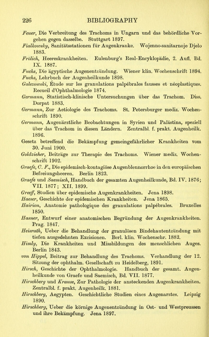 Feuer, Die Verbreitung des Trachoms in Ungarn und das behordliche Vor- gehen gegen dasselbe. Stuttgart 1897. Fialkoiosky, Sanitatsstationen fiir Augenkranke. Wojenno-sanitarnoje Djelo 1883. Frolich, Heereskrankheiten. Eulenburg's Real-Encyklopadie, 2. Aufl. Bd. IX. 1887. Fuchs, Die agyptische Augenentziindung. Wiener klin. Wochenschrift 1894. Fuchs, Lehrbuch der Augenheilkunde 1898. Galezowski, Etude sur les granulations palpebrales fausses et neoplastiques. Kecueil d'Ophthalmologie 1874. Germann, Statistisch-klinische Untersuchungen iiber das Trachom. Diss. Dorpat 1883. Germann, Zur Aetiologie des Trachoms. St. Petersburger mediz. Wochen- schrift 1890. Germann, Augenarztliche Beobachtungen in Syrien und Pal'astina, speziell iiber das Trachom in diesen Landern. Zentralbl. f. prakt. Augenheilk. 1896. Gesetz betreffend die Bek'ampfung gemeingefahrlicher Krankheiten vom 30. Juni 1900. Goldzieher, Beitr'age zur Therapie des Trachoms. Wiener mediz. Wochen- schrift 1902. Graefe, C. F., Die epidemisch-kontagiose Augenblennorrhoe in den europ'aischen Befreiungsheeren. Berlin 1823. Graefe und Saemisch, Handbuch der gesamten Augenheilkunde, Bd. IY. 1876; VII. 1877; XII. 1899. Greeff, Studien iiber epidemische Augenkrankheiten. Jena 1898. Haeser, Geschichte der epidemischen Krankheiten. Jena 1865. Hairion, Anatomie pathologique des granulations palpebrales. Bruxelles 1850. Hasner, Entwurf einer anatomischen Begriindung der Augenkrankheiten. Prag. 1847. Heisrath, Ueber die Behandlung der granulosen Bindehautentziindung mit tiefen ausgedehnten Excisionen. Berl. klin. Wochenschr. 1882. Himly, Die Krankheiten und Missbildungen des menschlichen Auges. Berlin 1843. von Hippel, Beitrag zur Behandlung des Trachoms. Verhandlung der 12. Sitzung der ophthalm. Gesellschaft zu Heidelberg, 1891. Hirsch, Geschichte der Ophthalmologic. Handbuch der gesamt. Augen- heilkunde von Graefe und Saemisch, Bd. VII. 1877. Hirschberg und Krause, Zur Pathologie der ansteckenden Augenkrankheiten. Zentralbl. f. prakt. Augenheilk. 1881. Hirschberg, Aegypten. Geschichtliche Studien eines Augenarztes. Leipzig 1890. Hirschberg, Ueber die kornige Augenentziindung in Ost- und Westpreussen und ihre Bekampfung. Jena 1897.