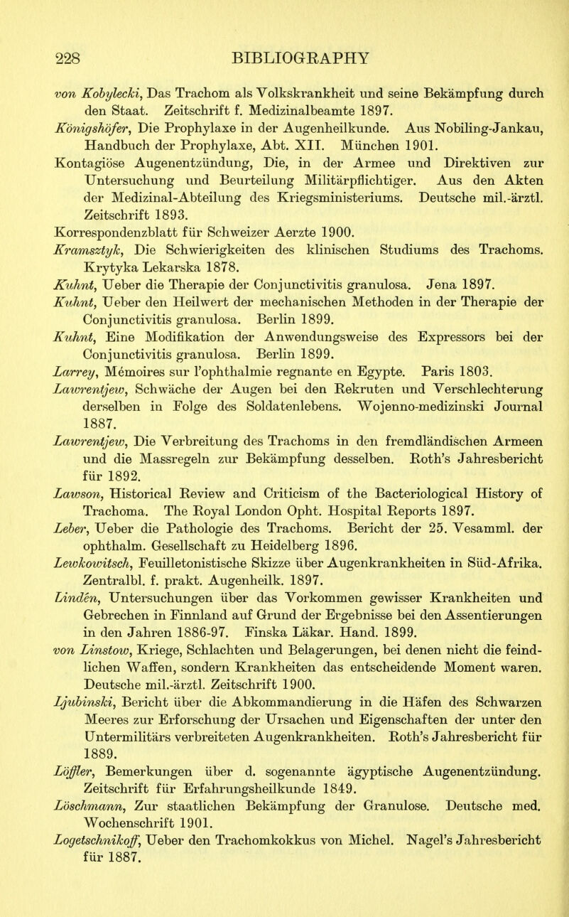 von Kobylecki, Das Trachom als Volkskrankheit und seine Bekampfung durch den Staat. Zeitschrift f. Medizinalbeamte 1897. Konigshofer, Die Prophylaxe in der Augenheilkunde. Aus Nobiling-Jankau, Handbuch der Prophylaxe, Abt. XII. Miinchen 1901. Kontagiose Augenentziindung, Die, in der Armee und Direktiven zur Untersuchung und Beurteilung Militarpnichtiger. Aus den Akten der Medizinal-Abteilung des Kriegsministeriums. Deutsche mil.-arztl. Zeitschrift 1893. Korrespondenzblatt fiir Schweizer Aerzte 1900. Kramsztyh, Die Schwierigkeiten des klinischen Studiums des Trachoms. Krytyka Lekarska 1878. Kuhnt, Ueber die Therapie der Conjunctivitis granulosa. Jena 1897. Kuhnt, Ueber den Heilwert der mechanischen Methoden in der Therapie der Conjunctivitis granulosa. Berlin 1899. Kuhnt, Eine Modification der Anwendungsweise des Expressors bei der Conjunctivitis granulosa. Berlin 1899. Larrey, Memoires sur l'ophthalmie regnante en Egypte. Paris 1803. Lawrentjew, Schwache der Augen bei den Rekruten und Verschlechterung derselben in Folge des Soldatenlebens. Wojenno-medizinski Journal 1887. Lawrentjew, Die Verbreitung des Trachoms in den fremdl'andischen Armeen und die Massregeln zur Bekampfung desselben. Roth's Jahresbericht fur 1892. Lawson, Historical Be view and Criticism of the Bacteriological History of Trachoma. The Royal London Opht. Hospital Beports 1897. Leber, Ueber die Pathologie des Trachoms. Bericht der 25. Yesamml. der ophthalm. Gesellschaft zu Heidelberg 1896. Lewkowitsch, Feuilletonistische Skizze iiber Augenkrankheiten in Siid-Afrika. Zentralbl. f. prakt. Augenheilk. 1897. Linden, Untersuchungen iiber das Vorkommen gewisser Krankheiten und Gebrechen in Finnland auf Grund der Ergebnisse bei den Assentierungen in den Jahren 1886-97. Finska Lakar. Hand. 1899. von Linstow, Kriege, Schlachten und Belagerungen, bei denen nicht die feind- lichen Waff en, sondern Krankheiten das entscheidende Moment waren. Deutsche mil.-'arztl. Zeitschrift 1900. Jjjubinski, Bericht iiber die Abkommandierung in die Hafen des Schwarzen Meeres zur Erforschuug der Ursachen und Eigenschaften der unter den Untermilit'ars verbreiteten Augenkrankheiten. Both's Jahresbericht fiir 1889. Loffler, Bemerkungen iiber d. sogenannte agyptische Augenentziindung. Zeitschrift fiir Erfahrungsheilkunde 1849. Lbschmann, Zur staatlichen Bekampfung der Granulose. Deutsche med. Wochenschrift 1901. Logetschnihoff, Ueber den Trachomkokkus von Michel. Nagel's Jahresbericht fur 1887.