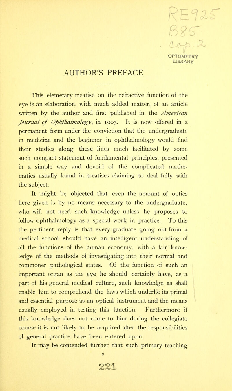 Re OPTOMETRY LIBRARY AUTHOR'S PREFACE This elemetary treatise on the refractive function of the eye is an elaboration, with much added matter, of an article written by the author and first published in the American Journal of Ophthalmology, in 1903. It is now offered in a permanent form under the conviction that the undergraduate in medicine and the beginner in ophthalmology would find their studies along these lines much facilitated by some such compact statement of fundamental principles, presented in a simple way and devoid of the complicated mathe- matics usually found in treatises claiming to deal fully with the subject. It might be objected that even the amount of optics here given is by no means necessary to the undergraduate, who will not need such knowledge unless he proposes to follow ophthalmology as a special work in practice. To this the pertinent reply is that every graduate going out from a medical school should have an intelligent understanding of all the functions of the human economy, with a fair know- ledge of the methods of investigating into their normal and commoner pathological states. Of the function of such an important organ as the eye he should certainly have, as a part of his general medical culture, such knowledge as shall enable him to comprehend the laws which underlie its primal and essential purpose as an optical instrument and the means usually employed in testing this function. Furthermore if this knowledge does not come to him during the collegiate course it is not likely to be acquired after the responsibilities of general practice have been entered upon. It may be contended further that such primary teaching 3 21*.