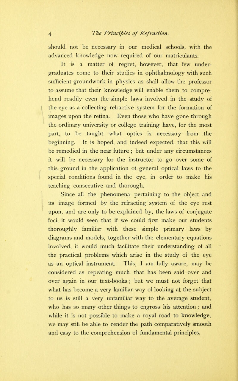 should not be necessary in our medical schools, with the advanced knowledge now required of our matriculants. It is a matter of regret, however, that few under- graduates come to their studies in ophthalmology with such sufficient groundwork in physics as shall allow the professor to assume that their knowledge will enable them to compre- hend readily even the simple laws involved in the study of the eye as a collecting refractive system for the formation of images upon the retina. Even those who have gone through the ordinary university or college training have, for the most part, to be taught what optics is necessary from the beginning. It is hoped, and indeed expected, that this will be remedied in the near future ; but under any circumstances it will be necessary for the instructor to go over some of this ground in the application of general optical laws to the special conditions found in the eye, in order to make his teaching consecutive and thorough. Since all the phenomena pertaining to the object and its image formed by the refracting system of the eye rest upon, and are only to be explained by, the laws of conjugate foci, it would seen that if we could first make our students thoroughly familiar with these simple primary laws by diagrams and models, together with the elementary equations involved, it would much facilitate their understanding of all the practical problems which arise in the study of the eye as an optical instrument. This, I am fully aware, may be considered as repeating much that has been said over and over again in our text-books ; but we must not forget that what has become a very familiar way of looking at the subject to us is still a very unfamiliar way to the average student, who has so many other things to engross his attention; and while it is not possible to make a royal road to knowledge, we may still be able to render the path comparatively smooth and easy to the comprehension of fundamental principles.