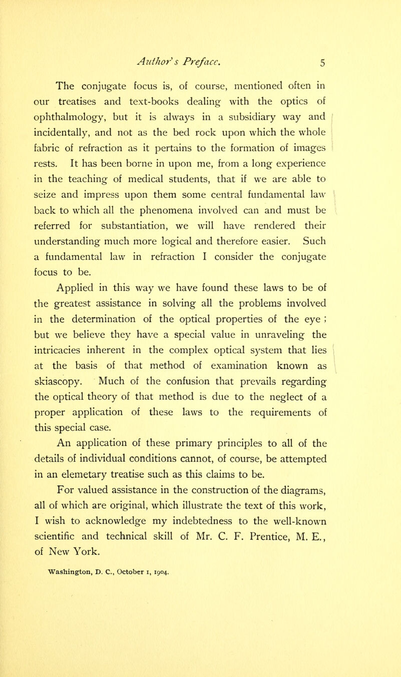 The conjugate focus is, of course, mentioned often in our treatises and text-books dealing with the optics of ophthalmology, but it is always in a subsidiary way and incidentally, and not as the bed rock upon which the whole fabric of refraction as it pertains to the formation of images rests. It has been borne in upon me, from a long experience in the teaching of medical students, that if we are able to seize and impress upon them some central fundamental law back to which all the phenomena involved can and must be referred for substantiation, we will have rendered their understanding much more logical and therefore easier. Such a fundamental law in refraction I consider the conjugate focus to be. Applied in this way we have found these laws to be of the greatest assistance in solving all the problems involved in the determination of the optical properties of the eye ; but we believe they have a special value in unraveling the intricacies inherent in the complex optical system that lies at the basis of that method of examination known as skiascopy. Much of the confusion that prevails regarding the optical theory of that method is due to the neglect of a proper application of these laws to the requirements of this special case. An application of these primary principles to all of the details of individual conditions cannot, of course, be attempted in an elemetary treatise such as this claims to be. For valued assistance in the construction of the diagrams, all of which are original, which illustrate the text of this work, I wish to acknowledge my indebtedness to the well-known scientific and technical skill of Mr. C. F. Prentice, M. E., of New York. Washington, D. C, October i, 1904.