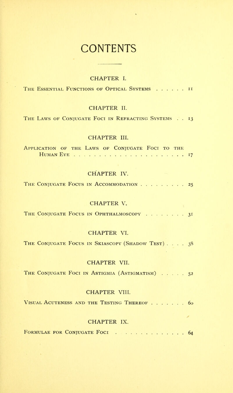 CONTENTS CHAPTER I. The Essential Functions of Optical Systems n CHAPTER II. The Laws of Conjugate Foci in Refracting Systems . . 13 CHAPTER III. Application of the Laws of Conjugate Foci to the Human Eye 17 CHAPTER IV. The Conjugate Focus in Accommodation 25 CHAPTER V. The Conjugate Focus in Ophthalmoscopy 31 CHAPTER VI. The Conjugate Focus in Skiascopy (Shadow Test) .... 38 CHAPTER VII. The Conjugate Foci in Astigmia (Astigmatism) 52 CHAPTER VIII. Visual Acuteness and the Testing Thereof ....... 60 CHAPTER IX. Formulae for Conjugate Foci 64