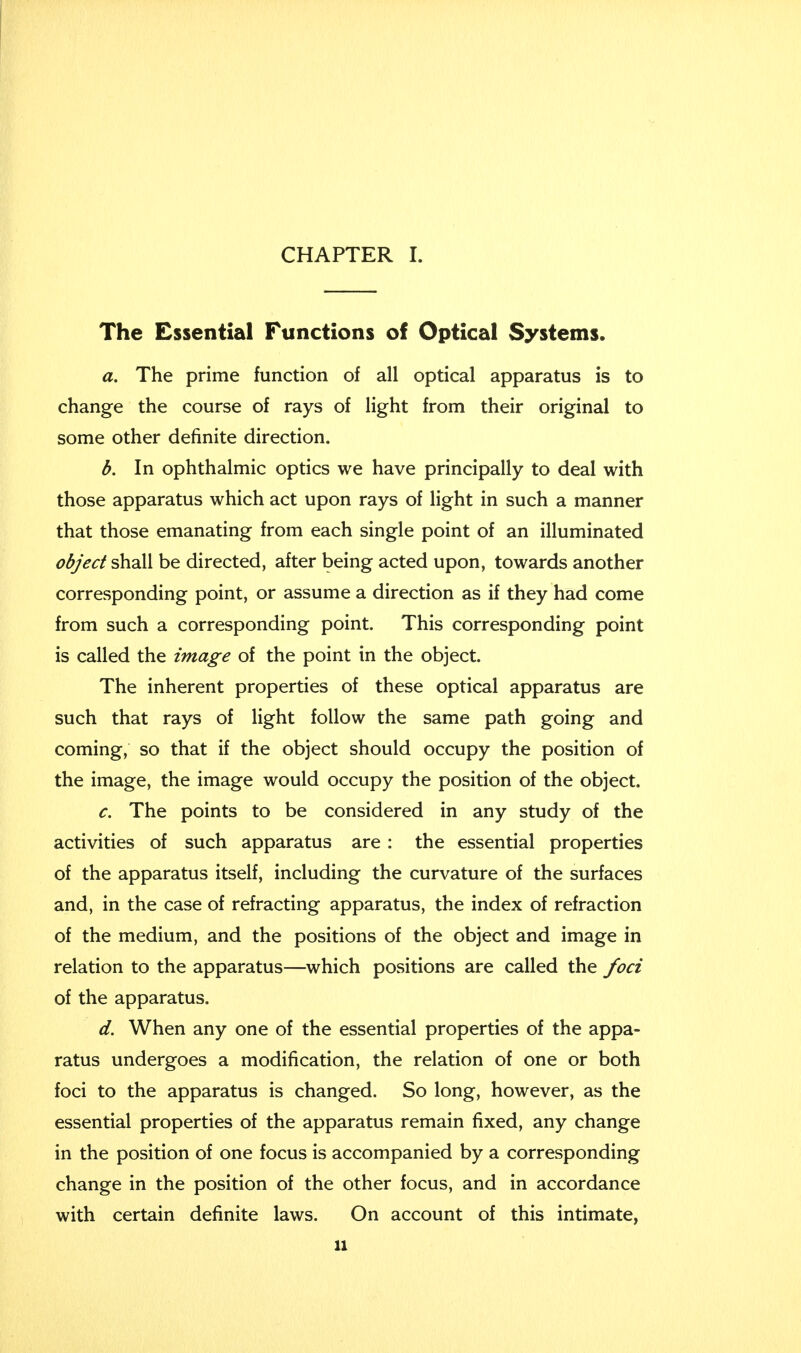 The Essential Functions of Optical Systems. a. The prime function of all optical apparatus is to change the course of rays of light from their original to some other definite direction. b. In ophthalmic optics we have principally to deal with those apparatus which act upon rays of light in such a manner that those emanating from each single point of an illuminated object shall be directed, after being acted upon, towards another corresponding point, or assume a direction as if they had come from such a corresponding point. This corresponding point is called the image of the point in the object. The inherent properties of these optical apparatus are such that rays of light follow the same path going and coming, so that if the object should occupy the position of the image, the image would occupy the position of the object. c. The points to be considered in any study of the activities of such apparatus are: the essential properties of the apparatus itself, including the curvature of the surfaces and, in the case of refracting apparatus, the index of refraction of the medium, and the positions of the object and image in relation to the apparatus—which positions are called the foci of the apparatus. d. When any one of the essential properties of the appa- ratus undergoes a modification, the relation of one or both foci to the apparatus is changed. So long, however, as the essential properties of the apparatus remain fixed, any change in the position of one focus is accompanied by a corresponding change in the position of the other focus, and in accordance with certain definite laws. On account of this intimate,