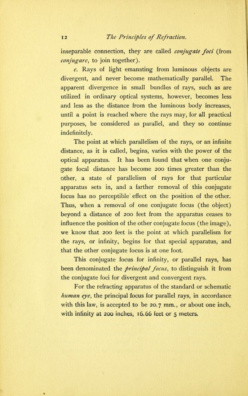 inseparable connection, they are called conjugate foci (from conjugare, to join together). e. Rays of light emanating from luminous objects are divergent, and never become mathematically parallel. The apparent divergence in small bundles of rays, such as are utilized in ordinary optical systems, however, becomes less and less as the distance from the luminous body increases, until a point is reached where the rays may, for all practical purposes, be considered as parallel, and they so continue indefinitely. The point at which parallelism of the rays, or an infinite distance, as it is called, begins, varies with the power of the optical apparatus. It has been found that when one conju- gate focal distance has become 200 times greater than the other, a state of parallelism of rays for that particular apparatus sets in, and a farther removal of this conjugate focus has no perceptible effect on the position of the other. Thus, when a removal of one conjugate focus (the object) beyond a distance of 200 feet from the apparatus ceases to influence the position of the other conjugate focus (the image), we know that 200 feet is the point at which parallelism for the rays, or infinity, begins for that special apparatus, and that the other conjugate focus is at one foot. This conjugate focus for infinity, or parallel rays, has been denominated the principal focus, to distinguish it from the conjugate foci for divergent and convergent rays. For the refracting apparatus of the standard or schematic human eye, the principal focus for parallel rays, in accordance with this law, is accepted to be 20.7 mm., or about one inch, with infinity at 200 inches, 16.66 feet or 5 meters.