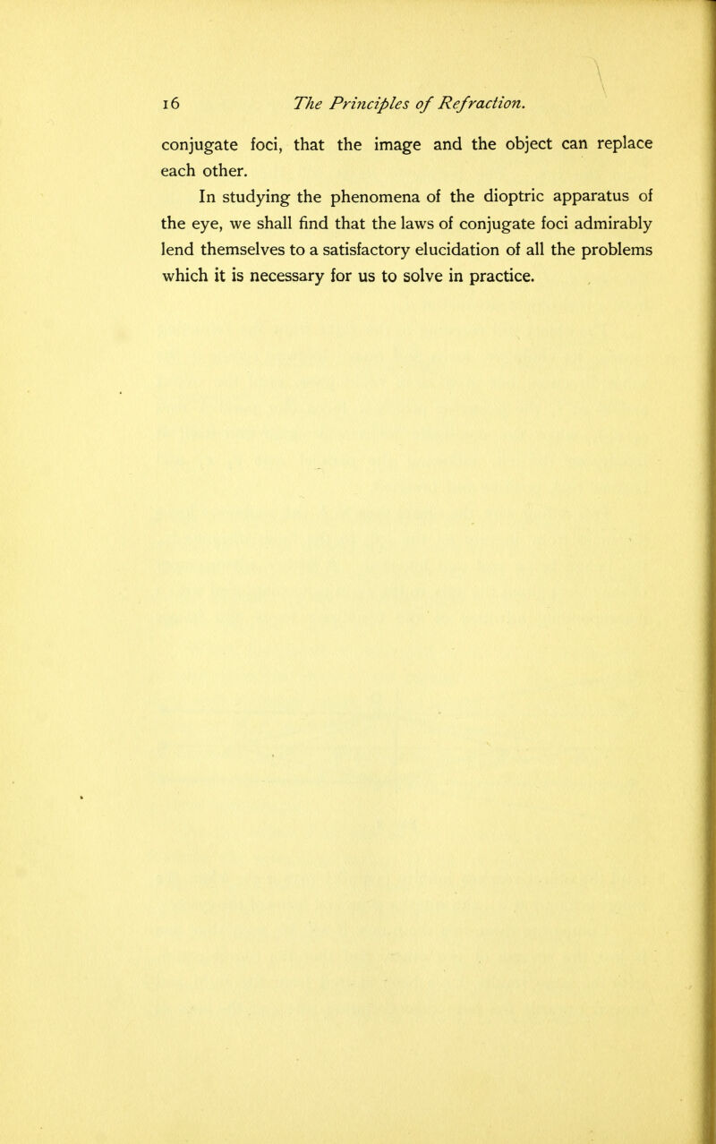 conjugate foci, that the image and the object can replace each other. In studying the phenomena of the dioptric apparatus of the eye, we shall find that the laws of conjugate foci admirably lend themselves to a satisfactory elucidation of all the problems which it is necessary for us to solve in practice.