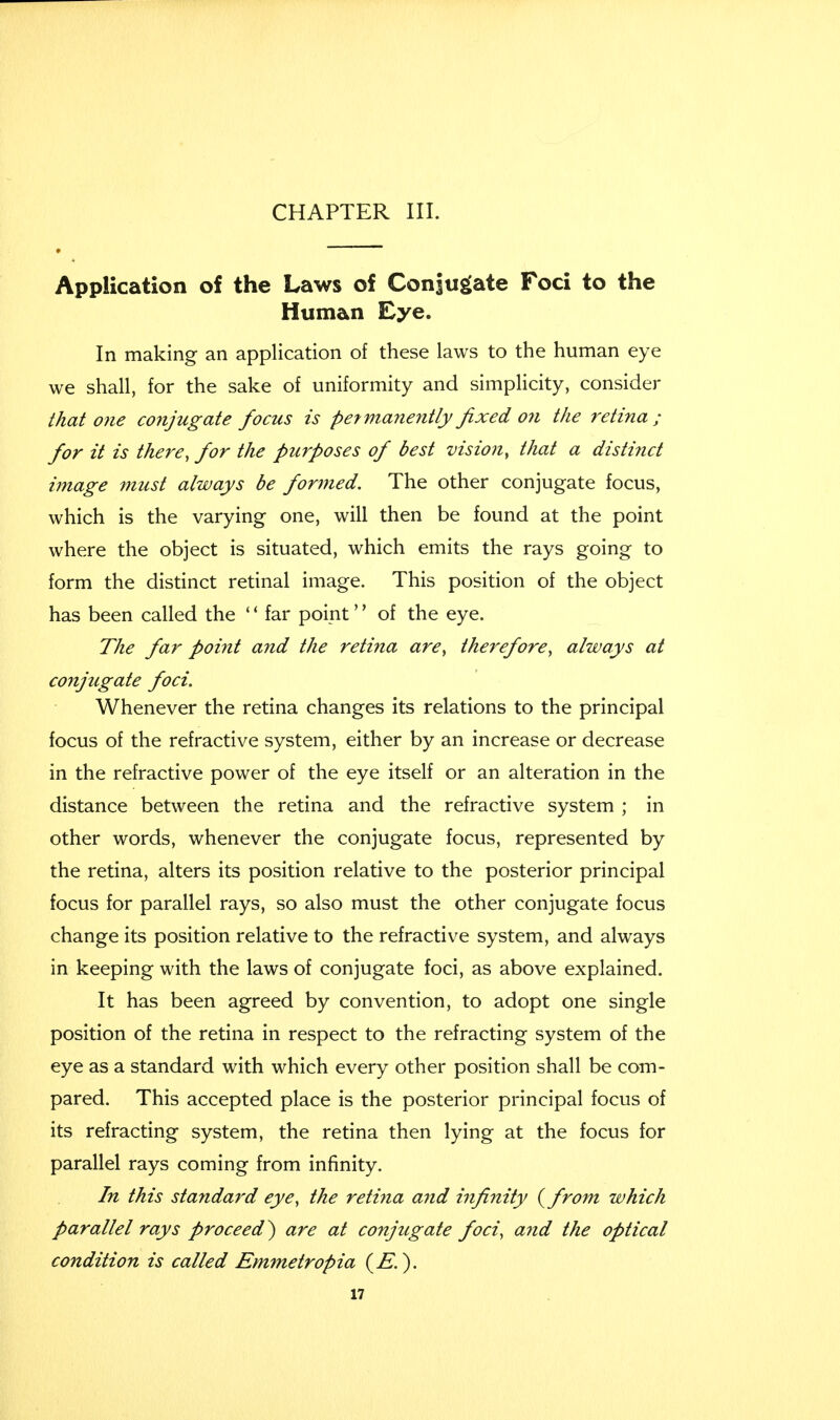 Application of the Laws of Conjugate Foci to the Human Eye. In making an application of these laws to the human eye we shall, for the sake of uniformity and simplicity, consider that one conjugate focus is permanently fixed o?i the retina; for it is there, for the purposes of best vision, that a distinct image must always be formed. The other conjugate focus, which is the varying one, will then be found at the point where the object is situated, which emits the rays going to form the distinct retinal image. This position of the object has been called the '' far point'' of the eye. The far poi?it and the retina are, therefore, always at conjugate foci. Whenever the retina changes its relations to the principal focus of the refractive system, either by an increase or decrease in the refractive power of the eye itself or an alteration in the distance between the retina and the refractive system ; in other words, whenever the conjugate focus, represented by the retina, alters its position relative to the posterior principal focus for parallel rays, so also must the other conjugate focus change its position relative to the refractive system, and always in keeping with the laws of conjugate foci, as above explained. It has been agreed by convention, to adopt one single position of the retina in respect to the refracting system of the eye as a standard with which every other position shall be com- pared. This accepted place is the posterior principal focus of its refracting system, the retina then lying at the focus for parallel rays coming from infinity. In this standard eye, the retina and infinity {from which parallel rays proceed) are at conjugate foci, and the optical condition is called Emmetropia (£.).