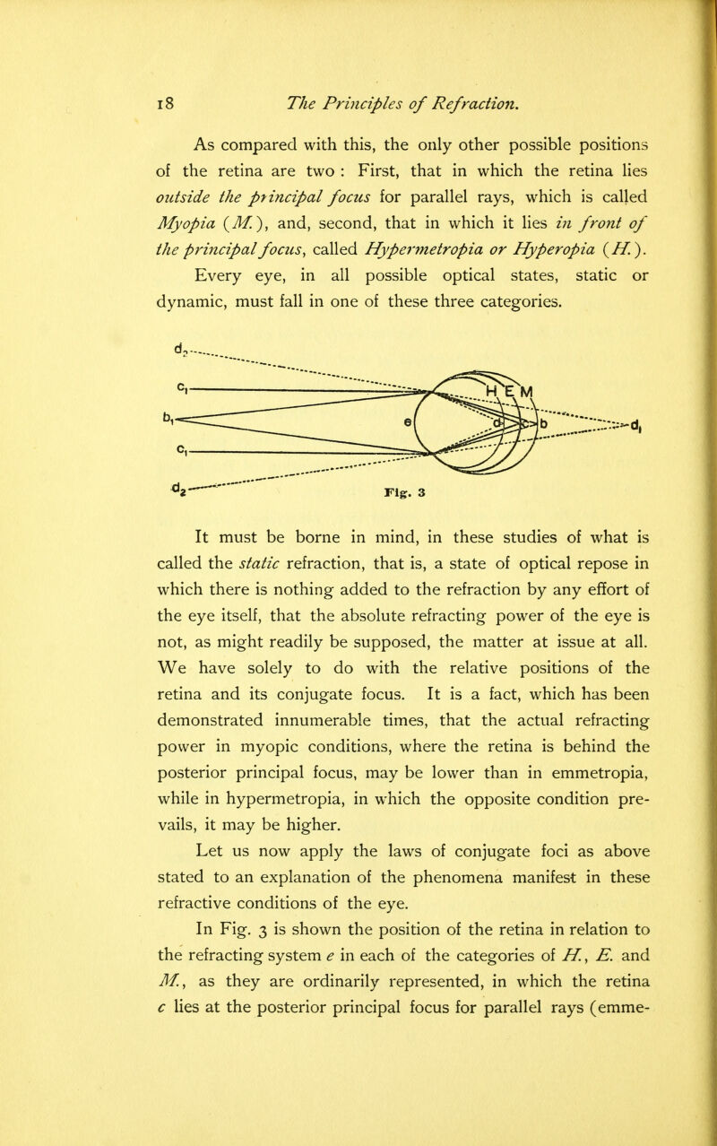 As compared with this, the only other possible positions of the retina are two : First, that in which the retina lies outside the principal focus for parallel rays, which is called Myopia (M.), and, second, that in which it lies in front of the principal focus, called Hypermetropia or Hyperopia (If.). Every eye, in all possible optical states, static or dynamic, must fall in one of these three categories. d2- d2-~  Fig. 3 It must be borne in mind, in these studies of what is called the static refraction, that is, a state of optical repose in which there is nothing added to the refraction by any effort of the eye itself, that the absolute refracting power of the eye is not, as might readily be supposed, the matter at issue at all. We have solely to do with the relative positions of the retina and its conjugate focus. It is a fact, which has been demonstrated innumerable times, that the actual refracting power in myopic conditions, where the retina is behind the posterior principal focus, may be lower than in emmetropia, while in hypermetropia, in which the opposite condition pre- vails, it may be higher. Let us now apply the laws of conjugate foci as above stated to an explanation of the phenomena manifest in these refractive conditions of the eye. In Fig. 3 is shown the position of the retina in relation to the refracting system e in each of the categories of H., E. and Ml, as they are ordinarily represented, in which the retina c lies at the posterior principal focus for parallel rays (emme-