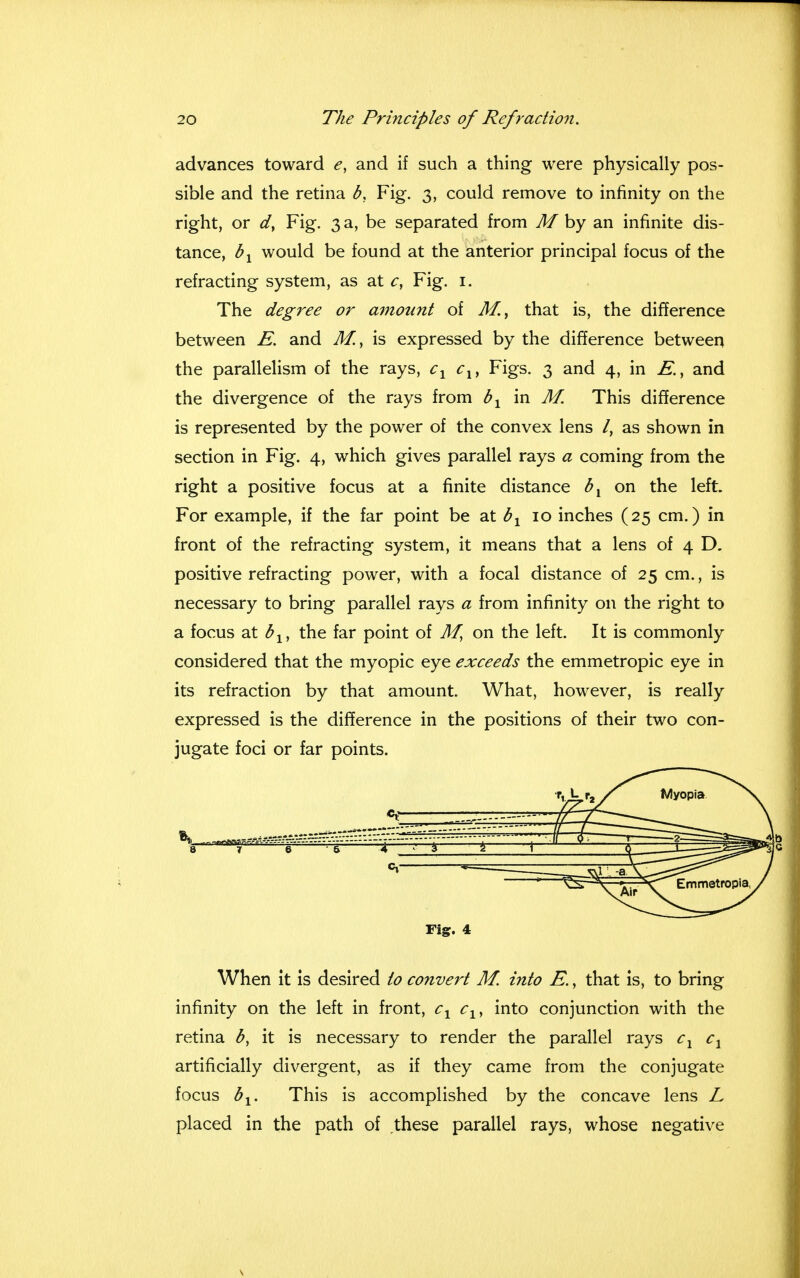 advances toward e, and if such a thing were physically pos- sible and the retina b. Fig. 3, could remove to infinity on the right, or d} Fig. 3 a, be separated from M by an infinite dis- tance, bx would be found at the anterior principal focus of the refracting system, as at c, Fig. 1. The degree or amount of M., that is, the difference between E. and M.> is expressed by the difference between the parallelism of the rays, cx clf Figs. 3 and 4, in and the divergence of the rays from bx in M This difference is represented by the power of the convex lens /, as shown in section in Fig. 4, which gives parallel rays a coming from the right a positive focus at a finite distance bx on the left. For example, if the far point be at bx 10 inches (25 cm.) in front of the refracting system, it means that a lens of 4 D. positive refracting power, with a focal distance of 25 cm., is necessary to bring parallel rays a from infinity on the right to a focus at b1} the far point of M, on the left. It is commonly considered that the myopic eye exceeds the emmetropic eye in its refraction by that amount. What, however, is really expressed is the difference in the positions of their two con- jugate foci or far points. Fig. 4 When it is desired to convert M. into E., that is, to bring infinity on the left in front, c1 clf into conjunction with the retina b, it is necessary to render the parallel rays c1 cx artificially divergent, as if they came from the conjugate focus bx. This is accomplished by the concave lens L placed in the path of these parallel rays, whose negative