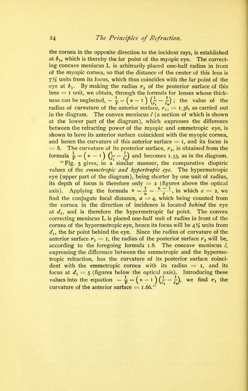 the cornea in the opposite direction to the incident rays, is established at blt which is thereby the far point of the myopic eye. The correct- ing concave meniscus L is arbitrarily placed one-half radius in front of the myopic cornea, so that the distance of the center of this lens is 7yz units from its focus, which thus coincides with the far point of the eye at bx. By making the radius r2 of the posterior surface of this lens = i unit, we obtain, through the formula for lenses whose thick- ness can be neglected, — p = ( n — l ) ( ~ — ~) ; the value of the radius of curvature of the anterior surface, rlt = 1.36, as carried out in the diagram. The convex meniscus / (a section of which is shown at the lower part of the diagram), which expresses the difference between the refracting power of the myopic and emmetropic eye, is shown to have its anterior surface coincident with the myopic cornea, and hence the curvature of this anterior surface = 1, and its focus is = 8. The curvature of its posterior surface, r2, is obtained from the formula 5? = ( n — 1) — j~) and becomes 1.33, as in the diagram. Fig. 5 gives, in a similar manner, the comparative dioptric values of the emmetropic and hypertropic eye. The hypermetropic eye (upper part of the diagram), being shorter by one unit of radius, its depth of focus is therefore only = 2 (figures above the optical axis). Applying the formula » — ~ = D ~ 1, in which e = 2, we find the conjugate focal distance, a — 4, which being counted from the cornea in the direction of incidence is located behind the eye at dlt and is therefore the hypermetropic far point. The convex correcting meniscus L is placed one-half unit of radius in front of the cornea of the hypermetropic eye, hence its focus will be 4^ units from dlt the far point behind the eye. Since the radius of curvature of the anterior surface rx — 1, the radius of the posterior surface r2 will be, according to the foregoing formula 1.8. The concave meniscus /, expressing the difference between the emmetropic and the hyperme- tropic refraction, has the curvature of its posterior surface coinci- dent with the emmetropic cornea with its radius = 1, and its focus at dx — 5 (figures below the optical axis). Introducing these values into the equation — lf = (n — 1 ) (r — f)> we fmd rx the curvature of the anterior surface = 1.66.