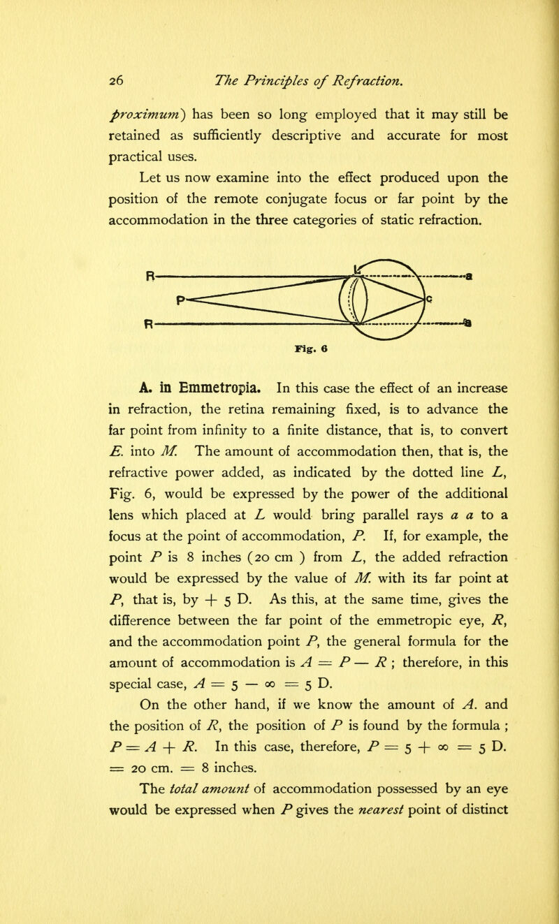 proximuni) has been so long employed that it may still be retained as sufficiently descriptive and accurate for most practical uses. Let us now examine into the effect produced upon the position of the remote conjugate focus or far point by the accommodation in the three categories of static refraction. A. in Emmetropia. In this case the effect of an increase in refraction, the retina remaining fixed, is to advance the far point from infinity to a finite distance, that is, to convert E. into M. The amount of accommodation then, that is, the refractive power added, as indicated by the dotted line Z,, Fig. 6, would be expressed by the power of the additional lens which placed at L would bring parallel rays a a to a focus at the point of accommodation, P. If, for example, the point P is 8 inches (20 cm ) from Z, the added refraction would be expressed by the value of M. with its far point at P, that is, by -j- 5 D. As this, at the same time, gives the difference between the far point of the emmetropic eye, R, and the accommodation point P, the general formula for the amount of accommodation is A = P — R ; therefore, in this special case, A = $ — 00 = 5 D. On the other hand, if we know the amount of A. and the position of R> the position of P is found by the formula ; P = A + R. In this case, therefore, = 5 -f 00 = 5 D. = 20 cm. = 8 inches. The total amount of accommodation possessed by an eye would be expressed when P gives the nearest point of distinct