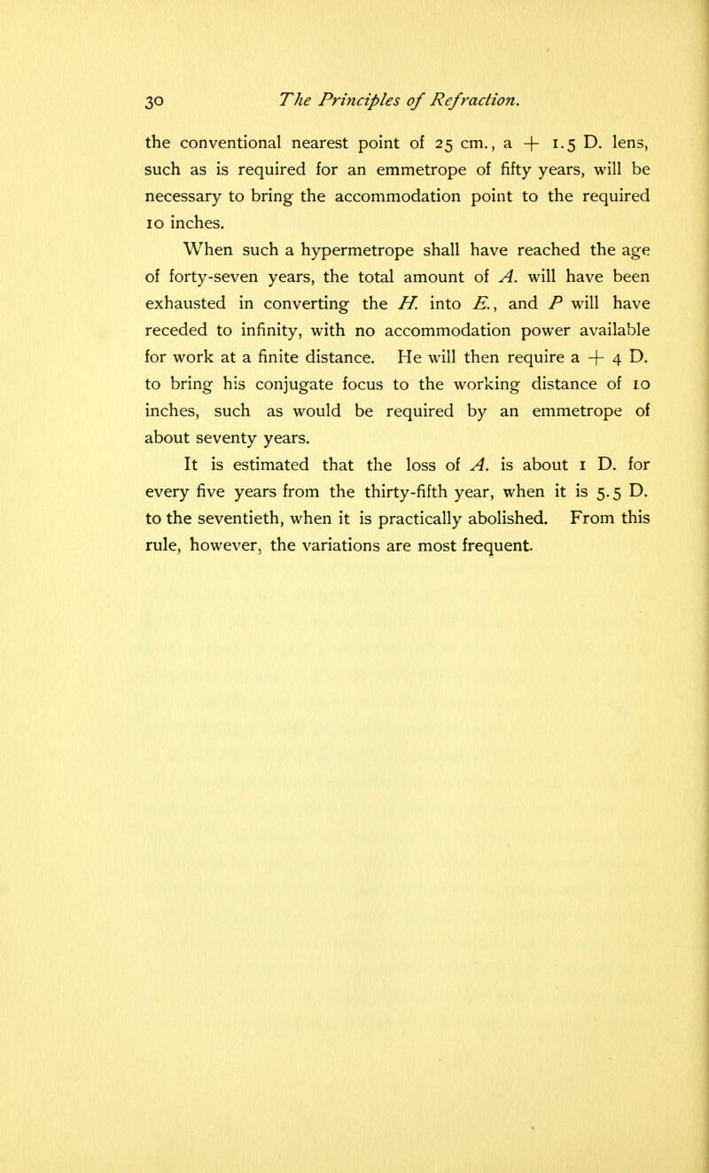 the conventional nearest point of 25 cm., a -j- 1.5 D. lens, such as is required for an emmetrope of fifty years, will be necessary to bring the accommodation point to the required 10 inches. When such a hypermetrope shall have reached the age of forty-seven years, the total amount of A. will have been exhausted in converting the H. into E., and P will have receded to infinity, with no accommodation power available for work at a finite distance. He will then require a + 4 D. to bring his conjugate focus to the working distance of 10 inches, such as would be required by an emmetrope of about seventy years. It is estimated that the loss of A. is about 1 D. for every five years from the thirty-fifth year, when it is 5.5 D. to the seventieth, when it is practically abolished. From this rule, however, the variations are most frequent.