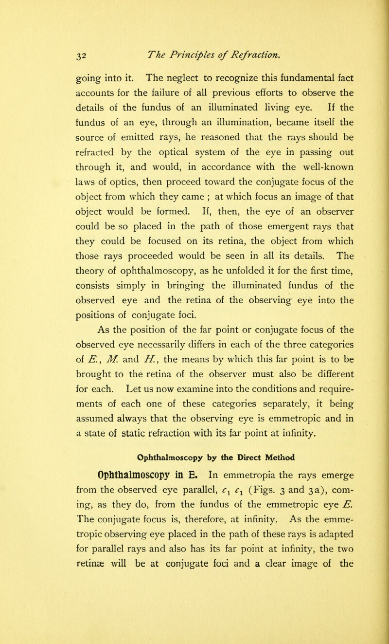 going into it. The neglect to recognize this fundamental fact accounts for the failure of all previous efforts to observe the details of the fundus of an illuminated living eye. If the fundus of an eye, through an illumination, became itself the source of emitted rays, he reasoned that the rays should be refracted by the optical system of the eye in passing out through it, and would, in accordance with the well-known laws of optics, then proceed toward the conjugate focus of the object from which they came ; at which focus an image of that object would be formed. If, then, the eye of an observer could be so placed in the path of those emergent rays that they could be focused on its retina, the object from which those rays proceeded would be seen in all its details. The theory of ophthalmoscopy, as he unfolded it for the first time, consists simply in bringing the illuminated fundus of the observed eye and the retina of the observing eye into the positions of conjugate foci. As the position of the far point or conjugate focus of the observed eye necessarily differs in each of the three categories of E., M. and H., the means by which this far point is to be brought to the retina of the observer must also be different for each. Let us now examine into the conditions and require- ments of each one of these categories separately, it being assumed always that the observing eye is emmetropic and in a state of static refraction with its far point at infinity. Ophthalmoscopy by the Direct Method Ophthalmoscopy in E. In emmetropia the rays emerge from the observed eye parallel, cx cx (Figs. 3 and 3a), com- ing, as they do, from the fundus of the emmetropic eye E. The conjugate focus is, therefore, at infinity. As the emme- tropic observing eye placed in the path of these rays is adapted for parallel rays and also has its far point at infinity, the two retinae will be at conjugate foci and a clear image of the