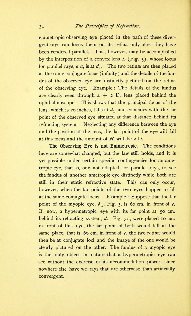 emmetropic observing eye placed in the path of these diver- gent rays can focus them on its retina only after they have been rendered parallel. This, however, may be accomplished by the interposition of a convex lens L (Fig. 5), whose focus for parallel rays, a a, is at d1. The two retinae are then placed at the same conjugate focus (infinity) and the details of the fun- dus of the observed eye are distinctly pictured on the retina of the observing eye. Example : The details of the fundus are clearly seen through a + 2 D. lens placed behind the ophthalmoscope. This shows that the principal focus of the lens, which is 20 inches, falls at dx and coincides with the far point of the observed eye situated at that distance behind its refracting system. Neglecting any difference between the eye and the position of the lens, the far point of the eye will fall at this focus and the amount of H. will be 2 D. The Observing Eye is not Emmetropic. The conditions here are somewhat changed, but the law still holds, and it is yet possible under certain specific contingencies for an ame- tropic eye, that is, one not adapted for parallel rays, to see the fundus of another ametropic eye distinctly while both are still in their static refractive state. This can only occur, however, when the far points of the two eyes happen to fall at the same conjugate focus. Example : Suppose that the far point of the myopic eye, blt Fig. 3, is 60 cm. in front of e. If, now, a hypermetropic eye with its far point at 50 cm. behind its refracting system, dlt Fig. 3a, were placed 10 cm. in front of this eye, the far point of both would fall at the same place, that is, 60 cm. in front of ey the two retinae would then be at conjugate foci and the image of the one would be clearly pictured on the other. The fundus of a myopic eye is the only object in nature that a hypermetropic eye can see without the exercise of its accommodation power, since nowhere else have we rays that are otherwise than artificially convergent.