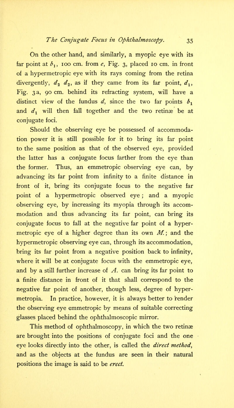 On the other hand, and similarly, a myopic eye with its far point at , 100 cm. from e} Fig. 3, placed 10 cm. in front of a hypermetropic eye with its rays coming from the retina divergently, d2 d2, as if they came from its far point, dlt Fig. 3 a, 90 cm. behind its refracting system, will have a distinct view of the fundus d, since the two far points bx and dx will then fall together and the two retinae be at conjugate foci. Should the observing eye be possessed of accommoda- tion power it is still possible for it to bring its far point to the same position as that of the observed eye, provided the latter has a conjugate focus farther from the eye than the former. Thus, an emmetropic observing eye can, by advancing its far point from infinity to a finite distance in front of it, bring its conjugate focus to the negative far point of a hypermetropic observed eye ; and a myopic observing eye, by increasing its myopia through its accom- modation and thus advancing its far point, can bring its conjugate focus to fall at the negative far point of a hyper- metropic eye of a higher degree than its own M.\ and the hypermetropic observing eye can, through its accommodation, bring its far point from a negative position back to infinity, where it will be at conjugate focus with the emmetropic eye, and by a still further increase of A. can bring its far point to a finite distance in front of it that shall correspond to the negative far point of another, though less, degree of hyper- metropia. In practice, however, it is always better to render the observing eye emmetropic by means of suitable correcting glasses placed behind the ophthalmoscopic mirror. This method of ophthalmoscopy, in which the two retinae are brought into the positions of conjugate foci and the one eye looks directly into the other, is called the direct method, and as the objects at the fundus are seen in their natural positions the image is said to be erect.