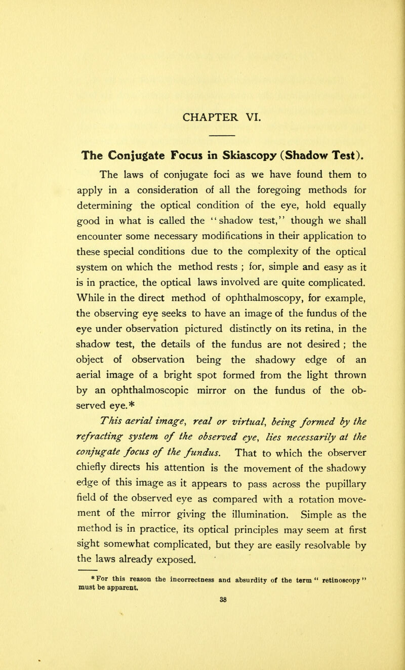 CHAPTER VI. The Conjugate Focus in Skiascopy (Shadow Test). The laws of conjugate foci as we have found them to apply in a consideration of all the foregoing methods for determining the optical condition of the eye, hold equally good in what is called the '' shadow test,'' though we shall encounter some necessary modifications in their application to these special conditions due to the complexity of the optical system on which the method rests ; for, simple and easy as it is in practice, the optical laws involved are quite complicated. While in the direct method of ophthalmoscopy, for example, the observing eye seeks to have an image of the fundus of the eye under observation pictured distinctly on its retina, in the shadow test, the details of the fundus are not desired ; the object of observation being the shadowy edge of an aerial image of a bright spot formed from the light thrown by an ophthalmoscopic mirror on the fundus of the ob- served eye.* This aerial image, real or virtual, being formed by the refracting system of the observed eye, lies necessarily at the conjugate focus of the fundus. That to which the observer chiefly directs his attention is the movement of the shadowy edge of this image as it appears to pass across the pupillary field of the observed eye as compared with a rotation move- ment of the mirror giving the illumination. Simple as the method is in practice, its optical principles may seem at first sight somewhat complicated, but they are easily resolvable by the laws already exposed. ♦For this reason the incorrectness and absurdity of the term retinoscopy must he apparent.