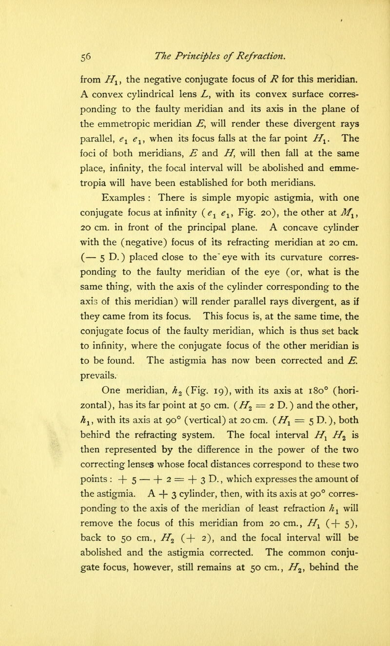 from Hx, the negative conjugate focus of R for this meridian. A convex cylindrical lens L, with its convex surface corres- ponding to the faulty meridian and its axis in the plane of the emmetropic meridian E, will render these divergent rays parallel, ex elt when its focus falls at the far point Hx. The foci of both meridians, E and H} will then fall at the same place, infinity, the focal interval will be abolished and emme- tropia will have been established for both meridians. Examples : There is simple myopic astigmia, with one conjugate focus at infinity (ex eXi Fig. 20), the other at MXi 20 cm. in front of the principal plane. A concave cylinder with the (negative) focus of its refracting meridian at 20 cm. (— 5 D.) placed close to the* eye with its curvature corres- ponding to the faulty meridian of the eye (or, what is the same thing, with the axis of the cylinder corresponding to the axis of this meridian) will render parallel rays divergent, as if they came from its focus. This focus is, at the same time, the conjugate focus of the faulty meridian, which is thus set back to infinity, where the conjugate focus of the other meridian is to be found. The astigmia has now been corrected and E. prevails. One meridian, h2 (Fig. 19), with its axis at 1800 (hori- zontal), has its far point at 50 cm. (H2 = 2 D.) and the other, hly with its axis at 900 (vertical) at 20 cm. {Hx = 5 D.), both behind the refracting system. The focal interval Hx H2 is then represented by the difference in the power of the two correcting lenses whose focal distances correspond to these two points : + 5 h 2 = + 3 D., which expresses the amount of the astigmia. A -j- 3 cylinder, then, with its axis at 900 corres- ponding to the axis of the meridian of least refraction hl will remove the focus of this meridian from 20 cm., IIl (+5), back to 50 cm., H2 (+ 2), and the focal interval will be abolished and the astigmia corrected. The common conju- gate focus, however, still remains at 50 cm., H2, behind the