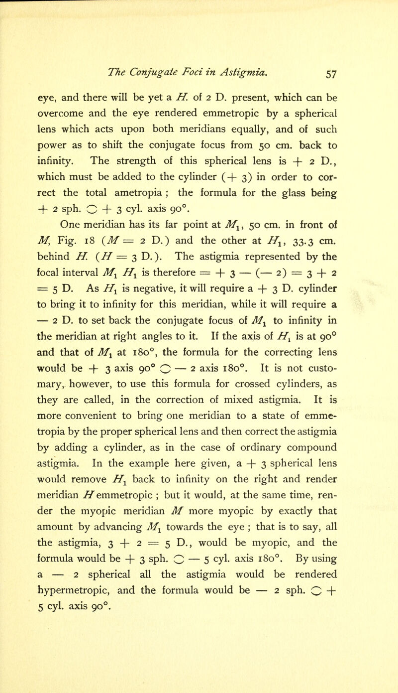 eye, and there will be yet a H. of 2 D. present, which can be overcome and the eye rendered emmetropic by a spherical lens which acts upon both meridians equally, and of such power as to shift the conjugate focus from 50 cm. back to infinity. The strength of this spherical lens is -f- 2 D., which must be added to the cylinder (-j- 3) in order to cor- rect the total ametropia ; the formula for the glass being -J- 2 sph. O + 3 cyl. axis 900. One meridian has its far point at Ml, 50 cm. in front of M, Fig. 18 (M = 2 D.) and the other at Hly 33.3 cm. behind H. (H = 3 D.). The astigmia represented by the focal interval M1 Hl is therefore = + 3 — (— 2) = 3 -|- 2 = 5 D. As Hx is negative, it will require a-f 3D. cylinder to bring it to infinity for this meridian, while it will require a — 2 D. to set back the conjugate focus of M1 to infinity in the meridian at right angles to it. If the axis of Hx is at 900 and that of Af1 at 1800, the formula for the correcting lens would be -f 3 axis 900 Q — 2 axis 1800. It is not custo- mary,, however, to use this formula for crossed cylinders, as they are called, in the correction of mixed astigmia. It is more convenient to bring one meridian to a state of emme- tropia by the proper spherical lens and then correct the astigmia by adding a cylinder, as in the case of ordinary compound astigmia. In the example here given, a + 3 spherical lens would remove H1 back to infinity on the right and render meridian H emmetropic ; but it would, at the same time, ren- der the myopic meridian M more myopic by exactly that amount by advancing M1 towards the eye ; that is to say, all the astigmia, 3 + 2 = 5 D., would be myopic, and the formula would be + 3 sPn- O — 5 cyl. axis 1800. By using a — 2 spherical all the astigmia would be rendered hypermetropic, and the formula would be — 2 sph. Q -\- 5 cyl. axis 900.