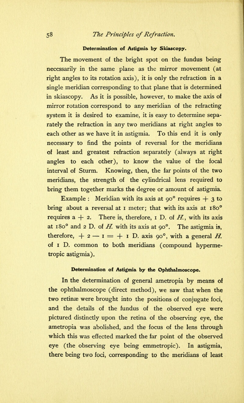Determination of Astigmia by Skiascopy. The movement of the bright spot on the fundus being necessarily in the same plane as the mirror movement (at right angles to its rotation axis), it is only the refraction in a single meridian corresponding to that plane that is determined in skiascopy. As it is possible, however, to make the axis of mirror rotation correspond to any meridian of the refracting system it is desired to examine, it is easy to determine sepa- rately the refraction in any two meridians at right angles to each other as we have it in astigmia. To this end it is only necessary to find the points of reversal for the meridians of least and greatest refraction separately (always at right angles to each other), to know the value of the focal interval of Sturm. Knowing, then, the far points of the two meridians, the strength of the cylindrical lens required to bring them together marks the degree or amount of astigmia. Example : Meridian with its axis at 900 requires -f- 3 to bring about a reversal at 1 meter; that with its axis at 1800 requires a-f 2. There is, therefore, 1 D. of H., with its axis at 1800 and 2 D. of H. with its axis at 900. The astigmia is, therefore, + 2 — 1 — -f 1 D. axis 900, with a general H. of 1 D. common to both meridians (compound hyperme- tropic astigmia). Determination of Astigmia by the Ophthalmoscope. In the determination of general ametropia by means of the ophthalmoscope (direct method), we saw that when the two retinae were brought into the positions of conjugate foci, and the details of the fundus of the observed eye were pictured distinctly upon the retina of the observing eye, the ametropia was abolished, and the focus of the lens through which this was effected marked the far point of the observed eye (the observing eye being emmetropic). In astigmia, there being two foci, corresponding to the meridians of least