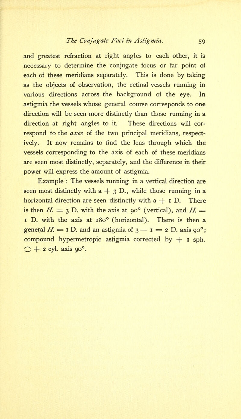 and greatest refraction at right angles to each other, it is necessary to determine the conjugate focus or far point of each of these meridians separately. This is done by taking as the objects of observation, the retinal vessels running in various directions across the background of the eye. In astigmia the vessels whose general course corresponds to one direction will be seen more distinctly than those running in a direction at right angles to it. These directions will cor- respond to the axes of the two principal meridians, respect- ively. It now remains to find the lens through which the vessels corresponding to the axis of each of these meridians are seen most distinctly, separately, and the difference in their power will express the amount of astigmia. Example : The vessels running in a vertical direction are seen most distinctly with a -f- 3 D., while those running in a horizontal direction are seen distinctly with a + 1 D. There is then H. = 3 D. with the axis at 900 (vertical), and H. = 1 D. with the axis at 1800 (horizontal). There is then a general H. = 1 D. and an astigmia of 3 — 1 = 2 D. axis 900 ; compound hypermetropic astigmia corrected by -J- 1 sph. Q + 2 cyl. axis 900.