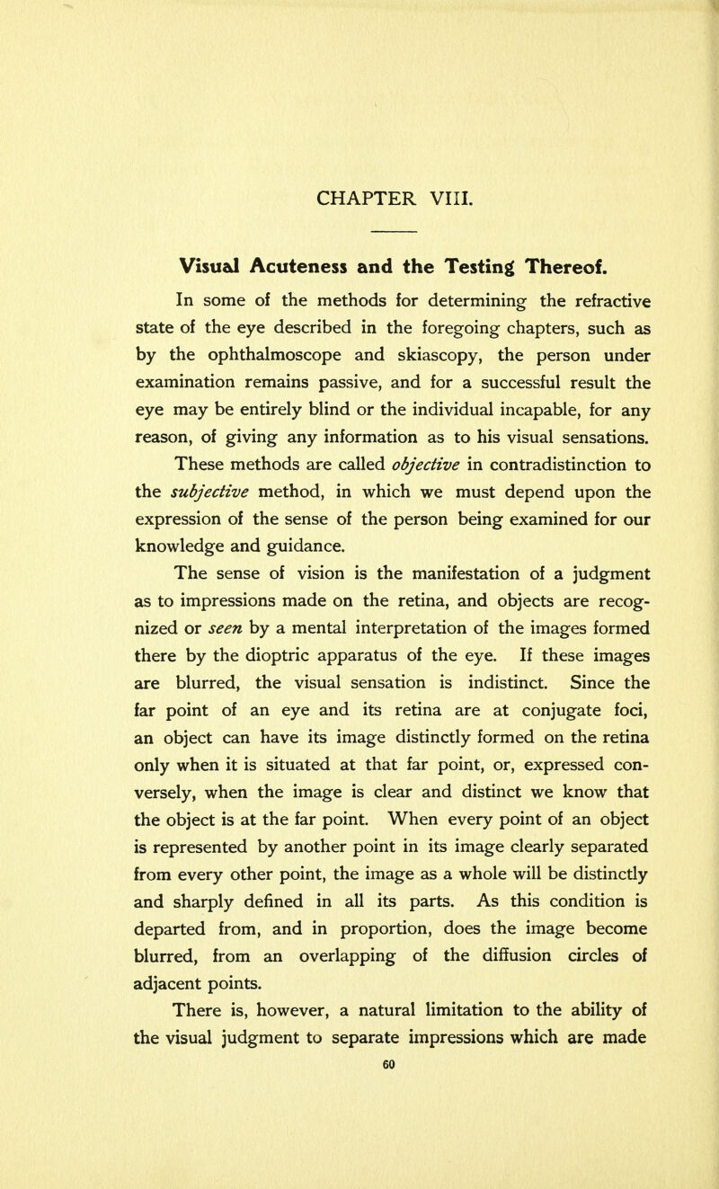 Visual Acuteness and the Testing Thereof. In some of the methods for determining the refractive state of the eye described in the foregoing chapters, such as by the ophthalmoscope and skiascopy, the person under examination remains passive, and for a successful result the eye may be entirely blind or the individual incapable, for any reason, of giving any information as to his visual sensations. These methods are called objective in contradistinction to the subjective method, in which we must depend upon the expression of the sense of the person being examined for our knowledge and guidance. The sense of vision is the manifestation of a judgment as to impressions made on the retina, and objects are recog- nized or seen by a mental interpretation of the images formed there by the dioptric apparatus of the eye. If these images are blurred, the visual sensation is indistinct. Since the far point of an eye and its retina are at conjugate foci, an object can have its image distinctly formed on the retina only when it is situated at that far point, or, expressed con- versely, when the image is clear and distinct we know that the object is at the far point. When every point of an object is represented by another point in its image clearly separated from every other point, the image as a whole will be distinctly and sharply denned in all its parts. As this condition is departed from, and in proportion, does the image become blurred, from an overlapping of the diffusion circles of adjacent points. There is, however, a natural limitation to the ability of the visual judgment to separate impressions which are made