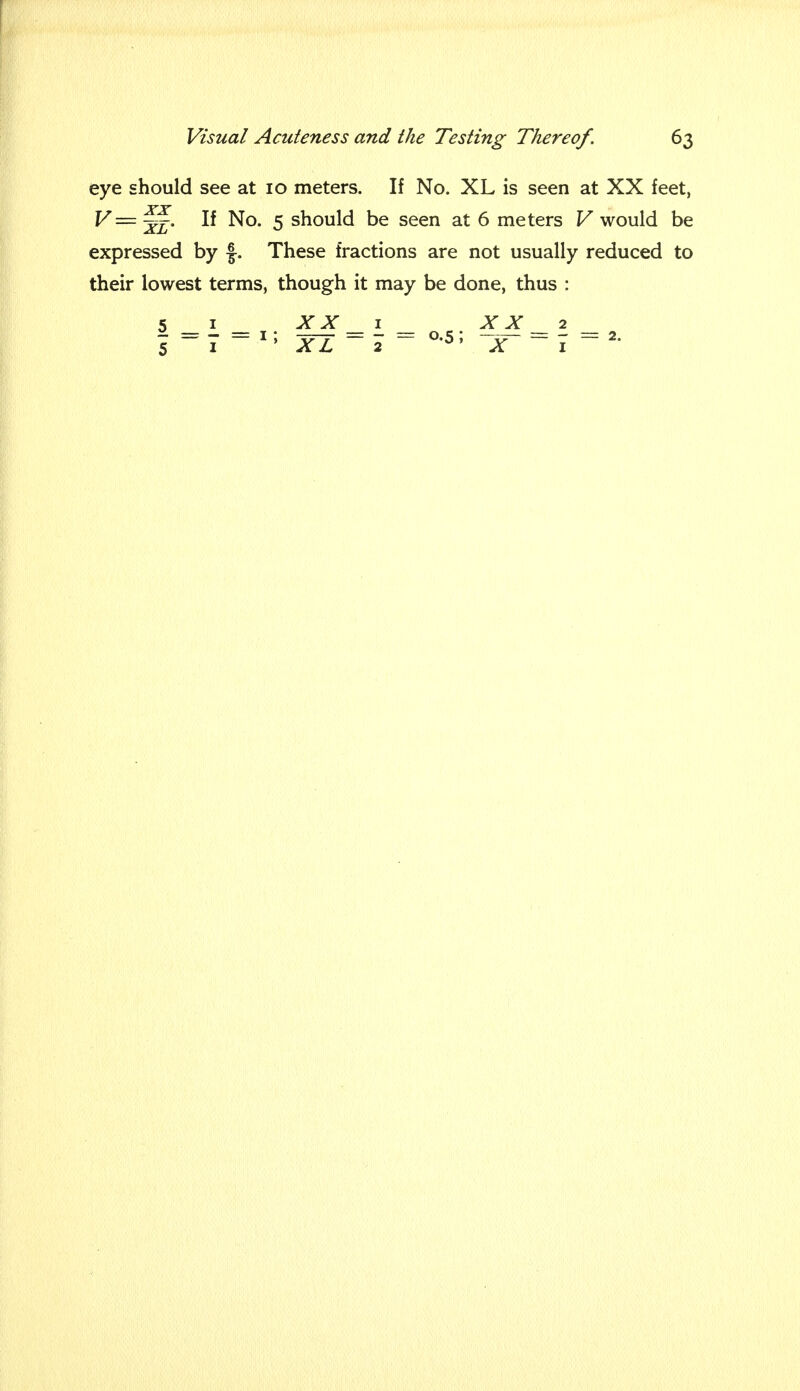 eye should see at 10 meters. If No. XL is seen at XX feet, V= ~. If No. 5 should be seen at 6 meters V would be expressed by f. These fractions are not usually reduced to their lowest terms, though it may be done, thus :