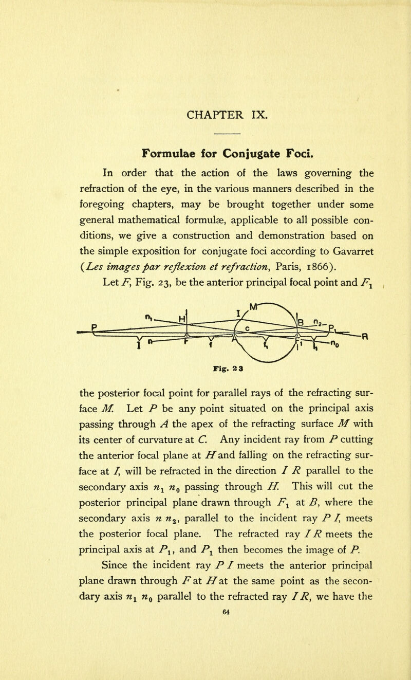 Formulae for Conjugate Foci. In order that the action of the laws governing the refraction of the eye, in the various manners described in the foregoing chapters, may be brought together under some general mathematical formulae, applicable to all possible con- ditions, we give a construction and demonstration based on the simple exposition for conjugate foci according to Gavarret (Les images par reflexion et refraction, Paris, 1866). Let F, Fig. 23, be the anterior principal focal point and F1 Fig. 2 3 the posterior focal point for parallel rays of the refracting sur- face M. Let P be any point situated on the principal axis passing through A the apex of the refracting surface M with its center of curvature at C. Any incident ray from P cutting the anterior focal plane at i/and falling on the refracting sur- face at I, will be refracted in the direction / R parallel to the secondary axis n1 n0 passing through H. This will cut the posterior principal plane drawn through F1 at B, where the secondary axis n n2, parallel to the incident ray PI, meets the posterior focal plane. The refracted ray IR meets the principal axis at P1, and Px then becomes the image of P. Since the incident ray P I meets the anterior principal plane drawn through Fat H'at the same point as the secon- dary axis nx nQ parallel to the refracted ray IR, we have the