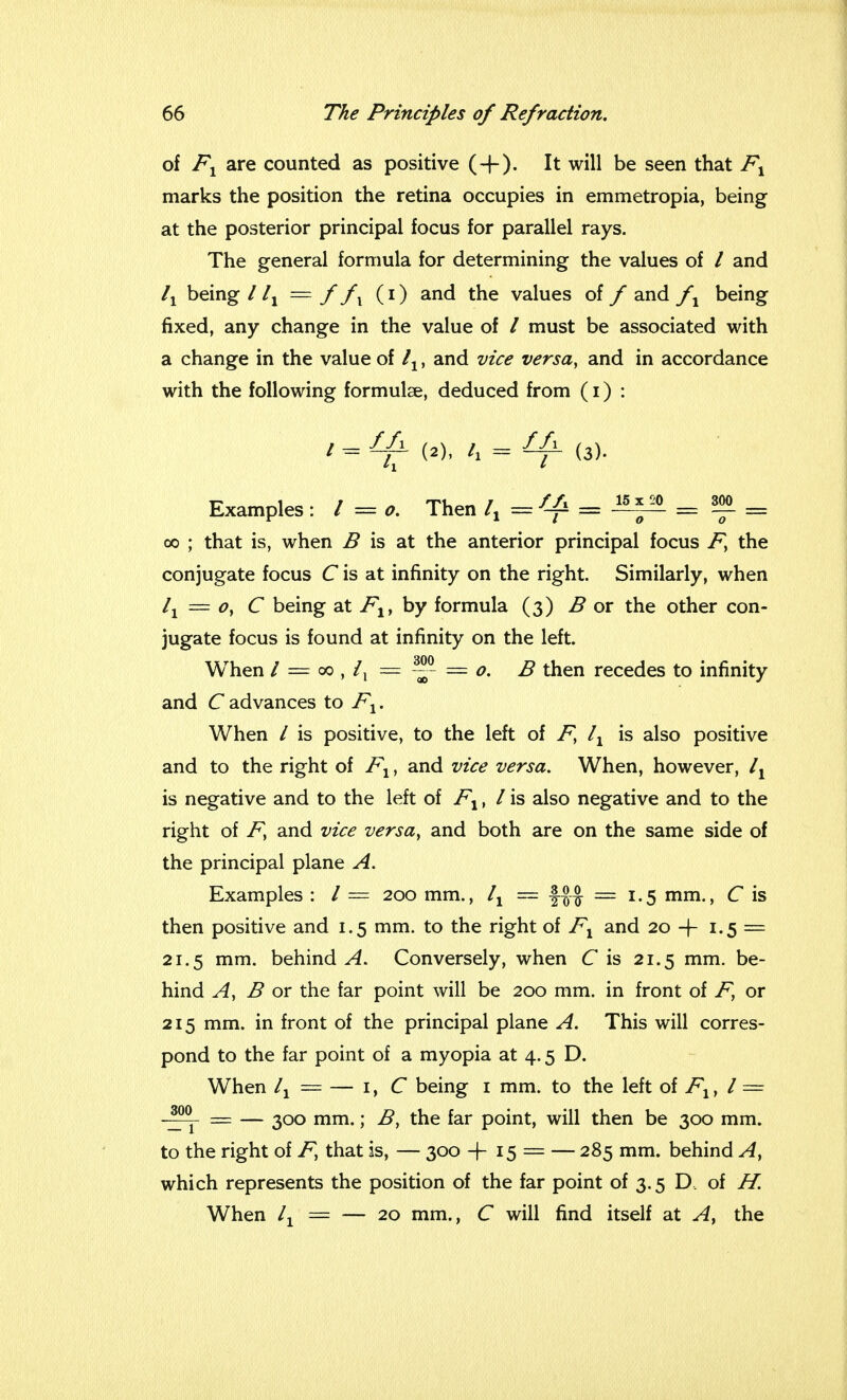 of Fx are counted as positive (+). It will be seen that Fx marks the position the retina occupies in emmetropia, being at the posterior principal focus for parallel rays. The general formula for determining the values of / and lx being I lx = f fx (i) and the values of f and fx being fixed, any change in the value of / must be associated with a change in the value of lx, and vice versa, and in accordance with the following formulae, deduced from (i) : / = f-{± (2), tx — Ua. (3). Examples: / = o. Then = ^ = SI = oo ; that is, when B is at the anterior principal focus F, the conjugate focus C is at infinity on the right. Similarly, when lx = Oy C being at FXt by formula (3) B or the other con- jugate focus is found at infinity on the left. When / = 00 , /, = — = o. B then recedes to infinity and C advances to Fx. When / is positive, to the left of F> lx is also positive and to the right of Fx, and vice versa. When, however, ly is negative and to the left of F1, / is also negative and to the right of Fy and vice versa, and both are on the same side of the principal plane A. Examples : / — 200 mm., lx — \%% = 1.5 mm., C is then positive and 1.5 mm. to the right of Fx and 20 -f 1.5 = 21.5 mm. behind A. Conversely, when C is 21.5 mm. be- hind A, B or the far point will be 200 mm. in front of F, or 215 mm. in front of the principal plane A. This will corres- pond to the far point of a myopia at 4.5 D. When lx = — 1, C being 1 mm. to the left of Fx, I = -^Y = — 300 mm.; B, the far point, will then be 300 mm. to the right of F, that is, — 300 -f 15 = — 285 mm. behind A, which represents the position of the far point of 3.5 D. of H. When lx = — 20 mm., C will find itself at Ay the
