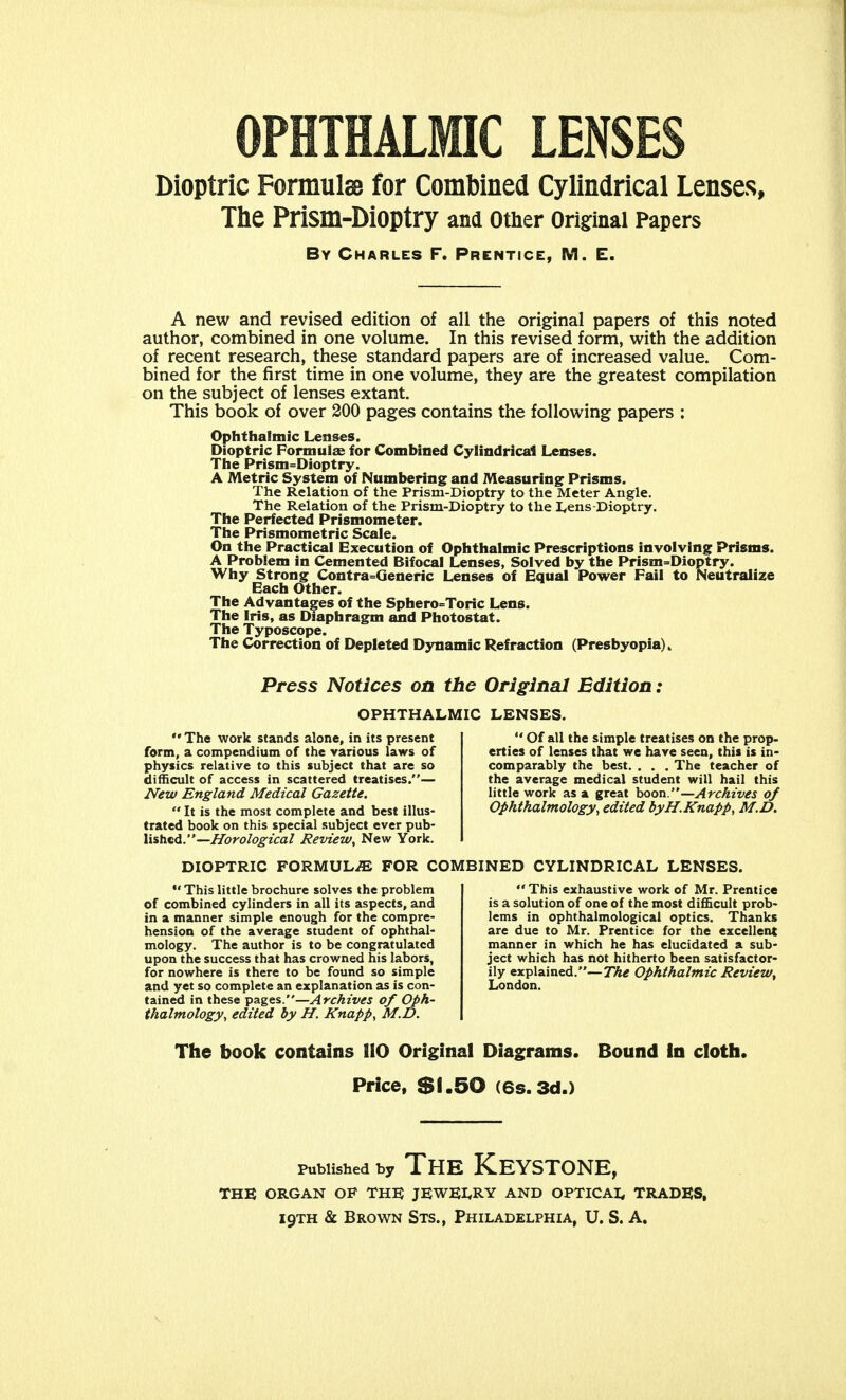 OPHTHALMIC LENSES Dioptric Formula for Combined Cylindrical Lenses, The Prism-Dioptry and Other Original Papers By Charles F. Prentice, M. E. A new and revised edition of all the original papers of this noted author, combined in one volume. In this revised form, with the addition of recent research, these standard papers are of increased value. Com- bined for the first time in one volume, they are the greatest compilation on the subject of lenses extant. This book of over 200 pages contains the following papers : Ophthalmic Lenses. Dioptric Formulas for Combined Cylindrical Lenses. The Prism=Dioptry. A Metric System of Numbering and Measuring Prisms. The Relation of the Prism-Dioptry to the Meter Angle. The Relation of the Prism-Dioptry to the Lens-Dioptry. The Perfected Prismometer. The Prtsmometric Scale. On the Practical Execution of Ophthalmic Prescriptions involving Prisms. A Problem in Cemented Bifocal Lenses, Solved by the Prism=Dioptry. Why Strong Contra=Generic Lenses of Equal Power Fail to Neutralize Each Other. The Advantages of the Sphero=Toric Lens. The Iris, as Diaphragm and Photostat. The Typoscope. The Correction of Depleted Dynamic Refraction (Presbyopia). Press Notices on the Original Edition: OPHTHALMIC LENSES. '»The work stands alone, in its present form, a compendium of the various laws of physics relative to this subject that are so difficult of access in scattered treatises.— New England Medical Gazette.  It is the most complete and best illus- trated book on this special subject ever pub- lished.—Horological Review, New York.  Of all the simple treatises on the prop- erties of lenses that we have seen, this is in- comparably the best. . . . The teacher of the average medical student will hail this little work as a great boon.—Archives of Ophthalmology, edited byH.Knapp, M.D. DIOPTRIC FORMULAE FOR COMBINED CYLINDRICAL LENSES.  This little brochure solves the problem of combined cylinders in all its aspects, and in a manner simple enough for the compre- hension of the average student of ophthal- mology. The author is to be congratulated upon the success that has crowned his labors, for nowhere is there to be found so simple and yet so complete an explanation as is con- tained in these pages.—Archives of Oph- thalmology, edited by H. Knapp, M.D.  This exhaustive work of Mr. Prentice is a solution of one of the most difficult prob- lems in ophthalmological optics. Thanks are due to Mr. Prentice for the excellent manner in which he has elucidated a sub- ject which has not hitherto been satisfactor- ily explained.—The Ophthalmic Review, London. The book contains 110 Original Diagrams. Bound in cloth. Price, SS.50 (6s.3d.) Published by The Keystone. THE ORGAN OF THE JEWELRY AND OPTICAL TRADES,