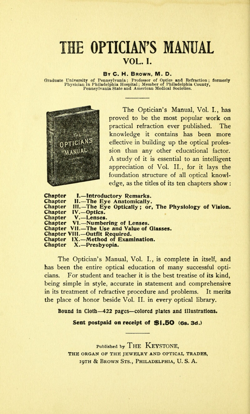 VOL. I. By C. H. Brown, M. D. Graduate University of Pennsylvania; Professor of Optics and Refraction ; formerly Physician in Philadelphia Hospital; Member of Philadelphia County, Pennsylvania State and American Medical Societies. The Optician's Manual, Vol. I., has proved to be the most popular work on practical refraction ever published. The knowledge it contains has been more effective in building up the optical profes- sion than any other educational factor. A study of it is essential to an intelligent appreciation of Vol. II., for it lays the foundation structure of all optical knowl- edge, as the titles of its ten chapters show : Chapter I.—Introductory Remarks. Chapter II.—The Eye Anatomically. Chapter III—The Eye Optically; or, The Physiology of Vision. Chapter IV.—Optics. Chapter V.—Lenses. Chapter VI.—Numbering of Lenses. Chapter VII.—The Use and Value of Glasses. Chapter VIII.—Outfit Required. Chapter IX.—Method of Examination. Chapter X.—Presbyopia. The Optician's Manual, Vol. L, is complete in itself, and has been the entire optical education of many successful opti- cians. For student and teacher it is the best treatise of its kind, being simple in style, accurate in statement and comprehensive in its treatment of refractive procedure and problems. It merits the place of honor beside Vol. II. in every optical library. Bound in Cloth—422 pages—colored plates and illustrations. Sent postpaid on receipt of $1.50 (6s. 3d.) Published by The Keystone, THE ORGAN OF THE JEWELRY AND OPTICAL TRADES,