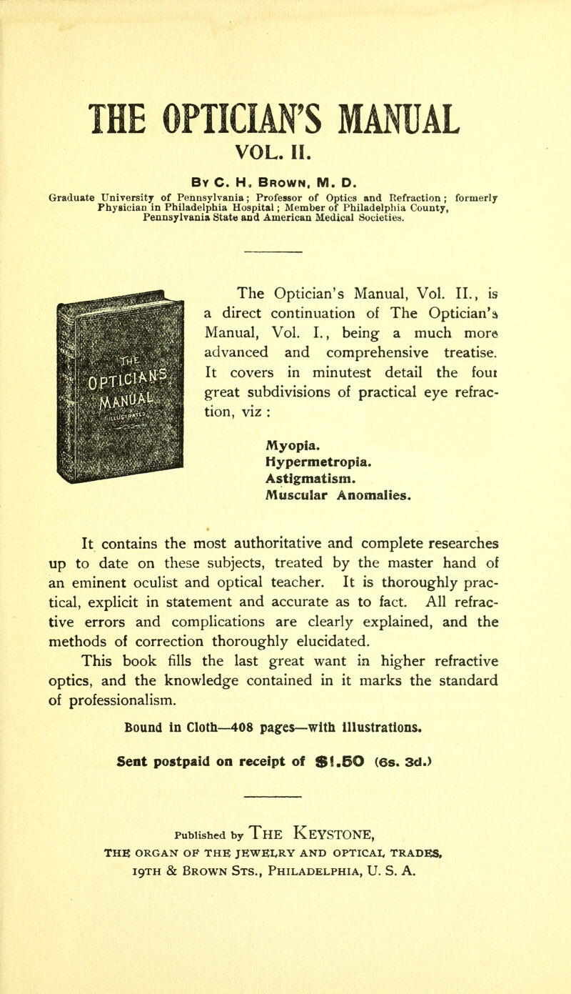 VOL. II. By C. H, Brown, M. D. Graduate University of Pennsylvania; Professor of Optics and Refraction ; formerly Physician in Philadelphia Hospital; Member of Philadelphia County, Pennsylvania State and American Medical Societies. 0PT1C1 v '.v-.:, '■''^ The Optician's Manual, Vol. II., is a direct continuation of The Optician* a Manual, Vol. I., being a much more advanced and comprehensive treatise. It covers in minutest detail the foui great subdivisions of practical eye refrac- tion, viz : Myopia. Hypermetropia. Astigmatism. Muscular Anomalies. It contains the most authoritative and complete researches up to date on these subjects, treated by the master hand of an eminent oculist and optical teacher. It is thoroughly prac- tical, explicit in statement and accurate as to fact. All refrac- tive errors and complications are clearly explained, and the methods of correction thoroughly elucidated. This book fills the last great want in higher refractive optics, and the knowledge contained in it marks the standard of professionalism. Bound in Cloth—408 pages—with illustrations. Sent postpaid on receipt of $1.50 (6s. 3d.) published by The Keystone, THE ORGAN OP THE JEWELRY AND OPTICAL TRADES,