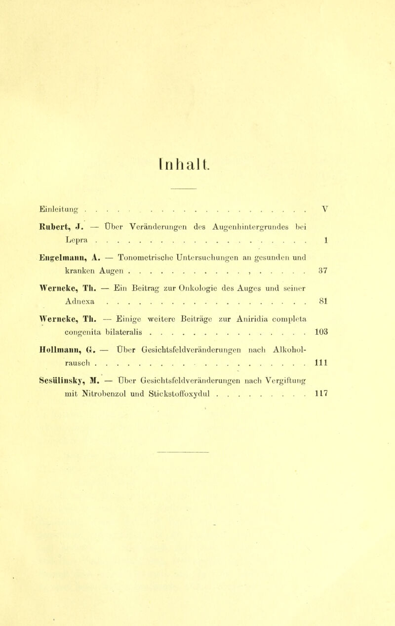 Inhalt. Einleitung _ V Riibert, J. — Über Veränderungen des Augenliintergrundes bei Lepra 1 Eng'elmiUiu, A. — Tonometrischc Untersuchungen an gesunden und kranken Augen , 37 Weriicke, Tli, — Ein Beitrag zur Onkologie des Auges und seiner Adnexa 81 Werncke, Th. — Einige weitere Beiträge zur Aniridia conipleta congenita bilatoralis 103 HoUtiianii, Or, — Über Gesichtsfeldveränderungen nacli Alkohol- rausch III Sesüliiisky, M, — Über Gesichtsfeldveränderungen nach Vergiftung mit Nitrobenzol und Stickstoffoxydul 117