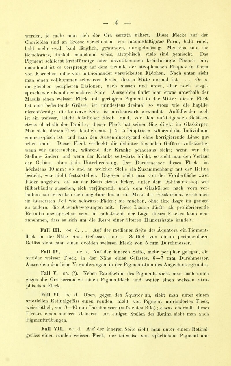 werden, je mehr man sich der Ora serrata nähert. Diese Flecke auf der Chorioidea sind an Grösse verschieden, von mannigfaltigster Form, bald rund, bald mehr oval, bald länglich, gewunden, unregelmässig. Meistens sind sie tiefschwarz, dunkel, manchmal weiss, atrophisch, viele sind gemischt. Das Pigment schliesst kreisförmige oder unvollkommen kreisförmige P]a(jues ein; manchmal ist es versprengt auf dem Grunde der atrophischen Plaques in Form von Körnchen oder von untereinander verwickelten Fädchen. Nach unten sieht man einen vollkommen schwarzen Kreis, dessen Mitte normal ist. . . . Oc. s. die gleichen peripheren Läsionen, nach aussen und unten, eher noch ausge- sprochener als auf der anderen Seite. J^usserdem findet man etwas unterhalb der Macula einen weissen Fleck mit geringem Pigment in der Mitte; dieser Fleck hat eine bedeutende Grösse, ist mindestens dreimal so gross wie die Papille, nierenförmig; die konkave Seite ist medianwärts gewendet. Auffallender noch ist ein weisser, leicht bläulicher Fleck, rund, vor den aufsteigenden Gefässen etwas oberhalb der Papille ; dieser Fleck hat seinen Sitz direkt im Glaskörper. Man sieht diesen Fleck deutlich mit -|- 4—5 Dioptrieen, während das Individuum emmetropisch ist und man den Augenhintergrund ohne korrigierende Linse gut sehen kann. Dieser Fleck verdeckt die dahinter liegenden Gefässe vollständig, wenn wir untersuchen, während der Kranke geradeaus sieht; wenn wir die Stellung ändern und wenn der Kranke seitwärts blickt, so sieht man den Verlauf der Gefässe ohne jede Unterbrechung. Der Durchmesser dieses Flecks ist höchstens 10 mm; ob und an welcher Stelle ein Zusammenhang mit der Retina besteht, war nicht festzustellen. Dagegen sieht man von der Vorderfläche zwei Fäden abgehen, die an der Basis etwas dicker, unter dem Ophthalmoskop wie Silberbänder aussehen, sich verjüngend, nach dem Glaskörper nach vorn ver- laufen; sie erstrecken sich ungefähr bis in die Mitte des Glaskörpers, erscheinen im äussersten Teil wie schwarze Fäden ; sie machen, ohne ihre Lage im ganzen zu ändern, die Augenbewegungen mit. Diese Läsion dürfte als proliferierende Retinitis anzusprechen sein, in anbetracht der Lage dieses Fleckes kann man annehmen, dass es sich um die Reste einer älteren Hämorrhagie handelt. Fall III. oc. d. . . . Auf der medianen Seite des Äquators ein Pigment- flock in der Nähe eines Gefässes. oc. s. Seitlich von einem perimaculären Gefäss sieht man einen ovoiden weissen Fleck von 5 mm Durchmesser. Fall IV. . . . oc. s. Auf der inneren Seite, mehr peripher gelegen, ein ovoider weisser Fleck, in der Nähe eines Gefässes, 6—7 mm Durchmesser. Ausserdem deutliche Veränderungen in der Pigmentation des Augenhintergrundes. Fall V. oc. (?). Neben Rarefaction des Pigments sieht man nach unten gegen die Ora serrata zu einen Pigmentfleck und weiter einen weissen atro- phischen Fleck. Fall VI. oc. d. Oben, gegen den Äquator zu, sieht man unter einem arteriellen Retinalgefäss einen runden, nicht von Pigment umränderten Fleck, weissrötlich, von 8—10 mm Durchmesser (aufrechtes Bild) ; etwas oberhalb dieses Fleckes einen anderen kleineren. An einigen Stellen der Retina sieht man auch Pigmenttrübungen. Fall VII. oc. d. Auf der inneren Seite sieht man unter einem Retinal- gefäss einen runden weissen Fleck, der teilweise von spärlichem Pigment um-