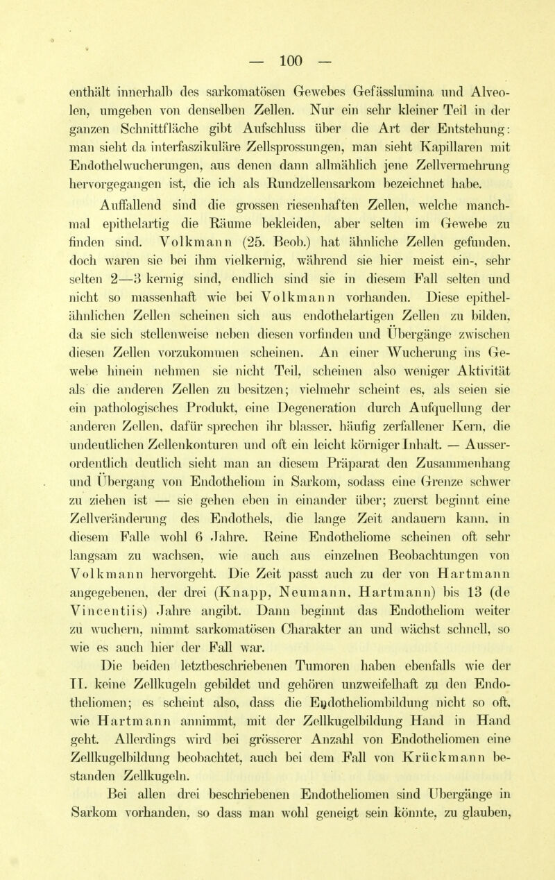 enthält innerhalb des sarkomatösen Gewebes Gefässlumina und Alveo- len, umgeben von denselben Zellen. Nur ein sehr kleiner Teil in der ganzen Schnittfläche gibt Aufschluss über die Art der Entstehung: man sieht da interfaszikuläre Zellsprossungen, man sieht Kapillaren mit Endothel Wucherungen, aus denen dann allmählich jene Zellvermehrung hervorgegangen ist, die ich als Rundzellensarkom bezeichnet habe. Auffallend sind die grossen riesenhaften Zellen, welche manch- mal epithelartig die Räume bekleiden, aber selten im Gewebe zu finden sind. Volkmann (25. Beob.) hat ähnhche Zellen gefunden, doch waren sie bei ihm vielkernig, während sie hier meist ein-, sehr selten 2—3 kernig sind, endlich sind sie in diesem Fall selten und nicht so massenhaft wie bei Volkmann vorhanden. Diese epithel- ähnlichen Zellen scheinen sich aus endothelartigen Zellen zu bilden, da sie sich stellenweise neben diesen vorfinden und Ubergänge zwischen diesen Zellen vorzukommen scheinen. An einer Wucherung ins Ge- webe hinein nehmen sie nicht Teil, scheinen also weniger Aktivität als die anderen Zellen zu besitzen; vielmehr scheint es, als seien sie ein pathologisches Produkt, eine Degeneration durch Aufquellung der anderen Zellen, dafür sprechen ihr blasser, häufig zerfallener Kern, die undeutHchen Zellenkonturen und oft ein leicht körniger Inhalt. — Ausser- ordentlich deutlich sieht man an diesem Präparat den Zusammenhang und Ubergang von Endotheliom in Sarkom, sodass eine Grenze schwer zu ziehen ist — sie gehen eben in einander über; zuerst beginnt eine Zellveränderung des Endothels, die lange Zeit andauern kann, in diesem Falle wohl 6 Jahre. Reine Endotheliome scheinen oft sehr langsam zu wachsen, wie auch aus einzelnen Beobachtungen von Volkmann hervorgeht. Die Zeit passt auch zu der von Hartmann angegebenen, der drei (Knapp, Neumann, Hartmann) bis 13 (de Vincentiis) Jahre angibt. Dann beginnt das Endotheliom weiter zu wuchern, nimmt sarkomatösen Charakter an und wächst schnell, so wie es auch hier der Fall war. Die beiden letztbeschriebenen Tumoren haben ebenfalls wie der IL keine Zellkugeln gebildet und gehören unzweifelliaft zu den Endo- theliomen; es scheint also, dass die Eydotheliombildung nicht so oft, wie Hartmann annimmt, mit der Zellkugelbildung Hand in Hand geht. Allerdings wird bei grösserer Anzahl von Endotheliomen eine Zellkugelbildung beobachtet, auch bei dem Fall von Krück mann be- standen Zellkugeln. Bei allen drei beschriebenen Endotheliomen sind Ubergänge in Sarkom vorhanden, so dass man wohl geneigt sein könnte, zu glauben,
