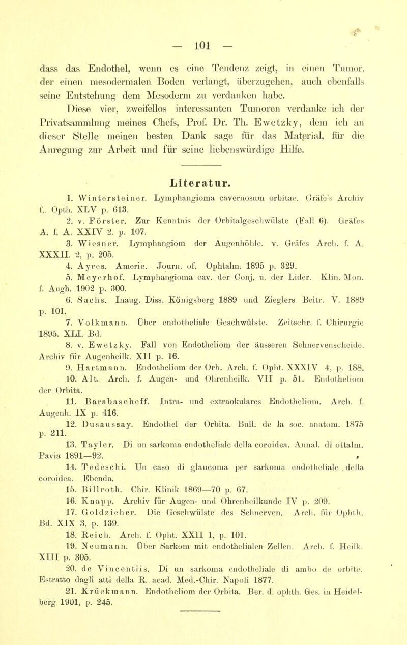 dass das Endothel, wenn es eine Tendenz zeigt, in einen Tumor, der einen niesodernialen Boden verlangt, überzugehen, auch ebenfalls seine Entstehung dem Mesoderm zu verdanke] i habe. Diese vier, zweifellos interessanten Tumoren verdanke ich der Privatsammlung meines Chefs, Prof. Dr. Th. Ewetzky, dem ich an dieser Stelle meinen besten Dank sage für das Matprial, für die Am-egung zm- Arbeit und für seine liebenswürdige Hilfe. Literatur. 1. Wintersteincr. Lymphangioma cavernosum orbitao. Gräfc's Archiv f.. Opth. XLV p. 613. 2. V. Förster. Zur Kenntnis der Orbitalgescliwülste (Fall 0). Gräfes A. f. A. XXIV 2. p. 107. 3. Wiesner. Lymphangiom der Augenhöhle, v. Gräfes Arch. f. A, XXXII. 2, p. 205. 4. Ayres. Americ. Journ. of. Ophtalm. 1895 p. 329. 5. Meycrhof. Lymphangioma cav. der Conj. u, der Lider. Klin. Mon. f. Augh. 1902 p. 300. 6. Sachs. Inaug. Diss. Königsberg 1889 und Zieglers Beitr. V. 1889 p. 101. 7. Volkmann. Über endotheliale Geschwülste. Zeitschr. 1. Chirurgie 1895. XLI. Bd. 8. v. Ewetzky, Fall von Endotheliom der äusseren Sehnervenscheide. Archiv für Augenheilk. XII p. 16. 9. Hartmann. Endotheliom der Orb. Arch. f. Opht. XXXIV 4, p. 188. 10. Alt. Arch. f. Augen- und Ohrenheilk. VII p. 51. Endotheliom der Orbita. 11. Barabascheff. Intra- imd extraokularcs Endotheliom. Arch. f. Augenh. IX p. 416. 12. Dusaussay. Endotliel der Orbita. Bull, de la soc. anatom. 1875 p. 211. 13. Taylor. Di un sarkoma endotheliale della coroidea. Annal. di ottalm. Pavia 1891—92. 14. Tedeschi. Un caso di glaucoma per sarkoma endotlieliale . della coroidea. Ebenda. 15. Billroth. Ohir. Klinik 1869—70 p. 67, 16. Knapp. Archiv für Augen- und Ohrenheilkunde IV p. 209. 17. Goldzieher. Die Geschwülste des Sehnerven. Arch. für Ophth. Bd. XIX 3, p. 139. 18. Reich. Arch. f. Opht. XXII 1, p. 101. 19. Neumann. Über Sarkom mit endothelialen Zellen. Arch. f. Heilk. XIII p. 305. 20. de Vincentiis. Di un sarkoma endotheliale di ambo de orbite. Estratto dagli atti della R. acad. Med.-Chir. Napoli 1877. 21. Krückmann. Endotheliom der Orbita. Ber. d. ophth. Ges. in Heidel- berg 1901, p. 245.