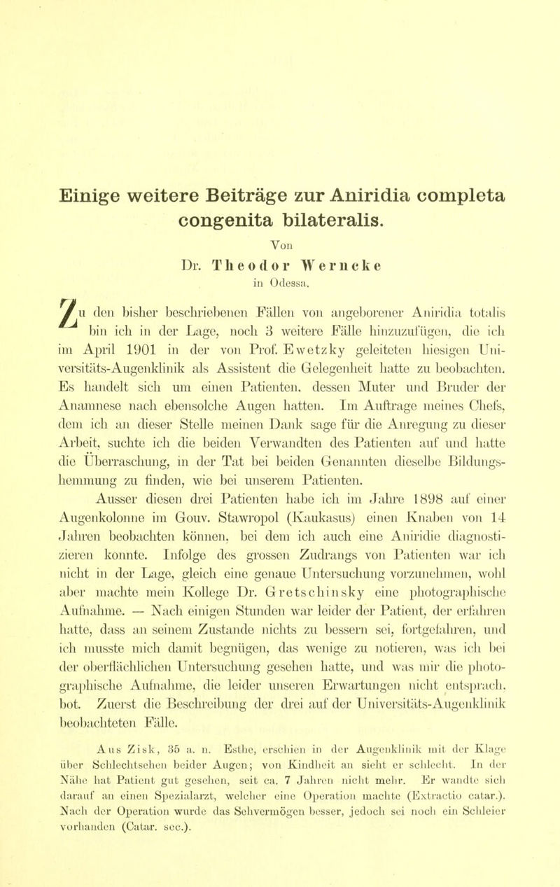 Einige weitere Beiträge zur Aniridia completa u den bisher beschriebenen Fällen von angeborener Aniridia totalis bin ich in der Lage, noch 3 weitere Fälle hinzuzufügen, die ich im April 1901 in der von Prof. Ewetzky geleiteten hiesigen Uni- versitäts-Augenklinik als Assistent die Gelegenheit hatte zu beobachten. Es handelt sich um einen Patienten, dessen Muter und Bruder der Anamnese nach ebensolche Augen hatten. Im Auftrage meines Chefs, dem ich an dieser Stelle meinen Dank sage für die Anregung zu dieser Arbeit, suchte ich die beiden Verwandten des Patienten auf und hatte die Überraschung, in der Tat bei beiden Genannten dieselbe Bildungs- hemmung zu finden, wie bei unserem Patienten. Ausser diesen drei Patienten habe ich im Jahre 1898 auf einer Augenkolonne im Gouv. Stawropol (Kaukasus) einen Knaben von 14 Jalu'en beobachten können, bei dem ich auch eine Aniridie diagnosti- zieren konnte. Infolge des grossen Zudrangs von Patienten war ich nicht in der Lage, gleich eine genaue Untersuchung vorzunehmen, wohl aber machte mein Kollege Dr. Gretschinsky eine pliotographische Aufnahme. — Nach einigen Stunden war leider der Patient, der erfahren hatte, dass an seinem Zustande nichts zu bessern sei, fortgefahren, und ich musste mich damit begnügen, das wenige zu notieren, was ich bei der oberflächlichen Untersuchung gesehen hatte, und was mir die photo- graphische Aufnahme, die leider unseren Erwartungen nicht entsprach, bot. Zuerst die Beschreibung der drei auf der Universitäts-Augenkhnik beobachteten Fälle. Aus Zisk, 35 a. n. Esthe, erscliicn in der AugeDklinik mit der Klage über Schlechtsellen beider Augen; von Kindheit an sieht er schlecht. In der Nähe hat Patient gut gesehen, seit ca. 7 Jahren nicht mehr. Er wandte sich darauf an einen Spezialarzt, welcher eine Operation machte (Extractio catar.). Nach der Operation wurde das Sehvermögen besser, jedoch sei noch ein Schleier vorhanden (Catar. sec). congenita bilateralis. Von Dr. Theodor Werncke in Odessa.