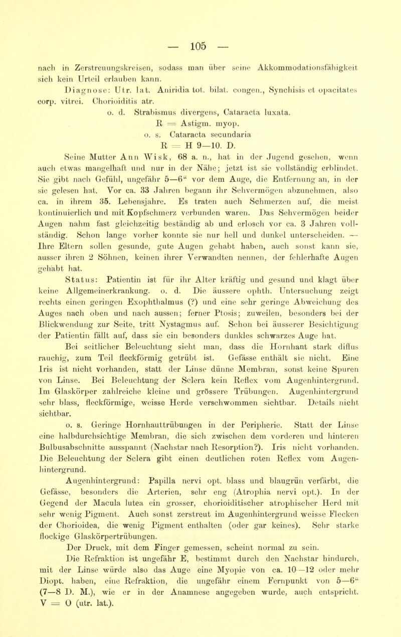 nach in Zerstreuungskreisen, sodass man über seine Akkommodationsfähigkeit sich kein Urteil erlauben kann. Diagnose: Utr. lat. Aniridia tot. bilat. congen,, Synchisis et opacitates corp. vitrei. Chorioiditis atr. o. d. Strabismus divergens, Cataracta luxata. E, = Astigm. myop, o. s. Cataracta secundaria R = H 9—10. D. Seine Mutter Ann Wisk, 68 a. n., hat in der Jugend gesellen, wenn auch etwas mangelhaft und nur in der Nähe; jetzt ist sie vollständig erblindet. Sie gibt nacli Gefühl, ungefähr 5—6 vor dem Auge, die Entfernung an, in der sie gelesen hat. Vor ca. 33 Jahren begann ihr Sehvermögen abzunehmen, also ca. in ihrem 35. Lebensjahre. Es traten auch Schmerzen auf, die meist kontinuierlich und mit Kopfschmerz verbunden waren. Das Sehvermögen beider Augen nahm fast gleichzeitig beständig ab und erlosch vor ca. 3 Jahren voll- ständig. Schon lange vorher konnte sie nur hell und dunkel unterscheiden. — Ihre Eltern sollen gesunde, gute Augen gehabt haben, auch sonst kann sie, ausser ihren 2 Söhnen, keinen ihrer Verwandten nennen, der fehlerhafte Augen gehabt hat. Status: Patientin ist für ihr Alter kräftig und gesund und klagt über keine Allgemeinerkrankung, o. d. Die äussere ophth. Untersuchung zeigt rechts einen geringen Exophthalmus (?) und eine sehr geringe Abweichung des Auges nach oben und nach aussen; ferner Ptosis; zuweilen, besonders bei der Blickwendung zur Seite, tritt Nystagmus auf. Schon bei äusserer Besichtigung der Patientin fällt auf, dass sie ein besonders dunkles schwarzes Auge hat. Bei seitlicher Beleuchtung sieht man, dass die Hornhaut stark diffus rauchig, zum Teil fleckförmig getrübt ist. Gefässe enthält sie nicht. Eine Iris ist nicht vorhanden, statt der Linse dünne Membran, sonst keine Spuren von Linse. Bei Beleuchtung der Sclera kein Reflex vom Augenhintergrund. Im Glaskörper zahlreiche kleine und grössere Trübungen. Augenhintergrund sehr blass, fleckförmige, weisse Herde verschwommen sichtbar. Details nicht sichtbar, o. s. Geringe Hornhauttrübungen in der Peripherie. Statt der Linse eine halbdurchsichtige Membran, die sich zwischen dem vorderen und hinteren Bulbusabschnitte ausspannt (Nachstar nach Resorption?). Iris nicht vorhanden. Die Beleuchtung der Sclera gibt einen deutlichen roten Reflex vom Augen- hintergrund. Augenliintergrund: Papilla nervi opt. blass und blaugrün verfärbt, die Gefässe, besonders die Arterien, sehr eng (Atrophia nervi opt,). In der Gegend der Macula lutea ein grosser, chorioiditischer atrophischer Herd mit sehr wenig Pigment. Auch sonst zerstreut im Augenhintergrund weisse Flecken der Chorioidea, die wenig Pigment enthalten (oder gar keines). Sehr starke flockige Glaskörpertrübungen. Der Druck, mit dem Finger gemessen, scheint normal zu sein. Die Refraktion ist ungefähr E, bestimmt durch den Nachstar hindurch, mit der Linse würde also das Auge eine Myopie von ca. 10—12 oder mehr Diopt. haben, eine Refraktion, die ungefähr einem Fernpunkt von 5—6 (7—8 D. M.), wie er in der Anamnese angegeben wurde, auch entspricht. V = 0 (utr. lat.).