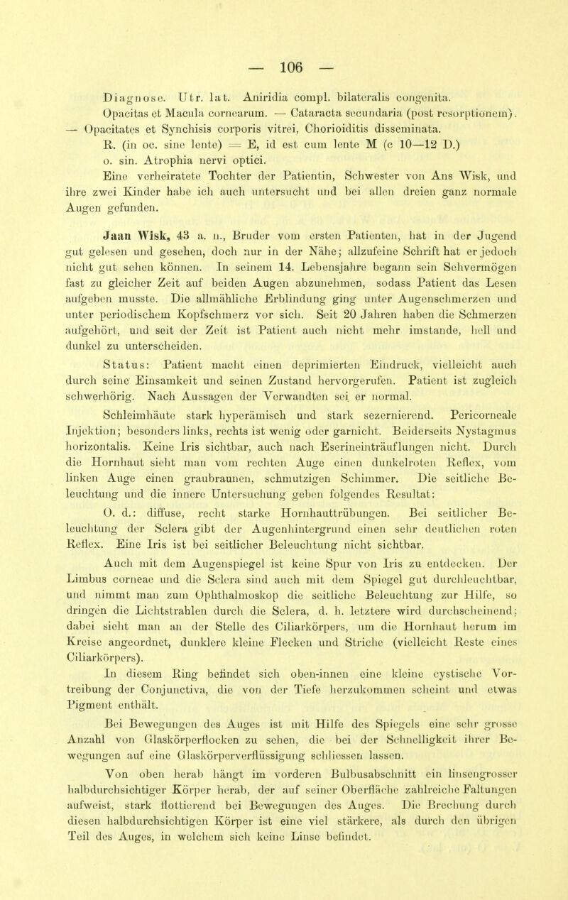 Diagnose. Utr. lat. Aniridia compl. bilatoralis congenita. Opacitas et Macula cornearum. — Cataracta secundaria (post resorptionem). — Opacitates et Synchisis corporis vitrei, Chorioiditis disseminata. R, (in oc. sine lente) = E, id est cum lente M (c 10—12 D.) o. sin, Atrophia nervi optici. Eine verheiratete Tochter der Patientin, Schwester von Ans Wisk, und ilire zwei Kinder habe ich auch untersucht und bei allen dreien ganz normale Augen gefunden. Jaan Wisk, 43 a. n., Bruder vom ersten Patienten, hat in der Jugend gut gelesen und gesehen, doch nur in der Nähe; allzufeine Schrift hat er jedoch nicht gut sehen können. In seinem 14. Lebensjahre begann sein Sehvermögen fast zu gleicher Zeit auf beiden Augen abzunehmen, sodass Patient das Lesen aufgeben musste. Die allmähliche Erblindung ging unter Augenschmerzen und unter periodischem Kopfschmerz vor sich. Seit 20 Jahren haben die Schmerzen aufgehört, und seit der Zeit ist Patient auch nicht mehr imstande, hell und dunkel zu unterscheiden. Status: Patient macht einen deprimierten Eindruck, vielleicht auch durch seine Einsamkeit und seinen Zustand hervorgerufen. Patient ist zugleich schwerhörig. Nach Aussagen der Verwandten sei er normal. Schleimhäute stark hyperämisch und stark sezernierend. Pcricorncale Injektion; besonders links, rechts ist wenig oder garnicht. Beiderseits Nystagmus horizontalis. Keine Iris sichtbar, auch nach Eserineinträuflungen nicht. Durch die Hornhaut sieht man vom rechten Auge einen dunkelroten Reflex, vom linken Auge einen graubraunen, schmutzigen Schimmer. Die seitliche Be- leuchtung und die innere Untersuchung geben folgendes Resultat: 0. d.: diffuse, recht starke Hornhauttrübungen. Bei seitlicher Be- leuchtung der Sclera gibt der Augenhintergrund einen sehr deutlichen roten Reflex. Eine Iris ist bei seitlicher Beleuchtung nicht sichtbar. Auch mit dem Augenspiegel ist keine Spur von Iris zu entdecken. Der Limbus corneae und die Sclera sind auch mit dem Spiegel gut durchlcuchtbar, und nimmt man zum Ophthalmoskop die seitliche Beleuchtung zur Hilfe, so dringen die Lichtstrahlen durcli die Sclera, d. h. letztere wird durchscheinend; dabei sieht man an der Stelle des Ciliarkörpers, um die Hornhaut herum im Kreise angeordnet, dunklere kleine Flecken und Striche (vielleicht Reste eines Ciliarkörpers). In diesem Ring befindet sich oben-innen eine kleine cystische Vor- treibung der Conjunctiva, die von der Tiefe herzukommen scheint und etwas Pigment enthält. Bei Bewegungen des Auges ist mit Hilfe des Spiegels eine selir grosse Anzahl von Glaskörperflocken zu sehen, die bei der Schnelligkeit ihrer Be- wegungen auf eine Glaskörperverflüssigung schliessen lassen. Von oben herab hängt im vorderen Bulbusabschnitt ein linsengrosser halbdurchsichtiger Körper herab, der auf seiner Oberfläche zahlreiclie Faltungen aufweist, stark flottierend bei Bewegungen des Auges. Die Brechung durch diesen halbdurchsichtigen Körper ist eine viel stärkere, als durch den übrigen Teil des Auges, in welchem sich keine Linse befindet.