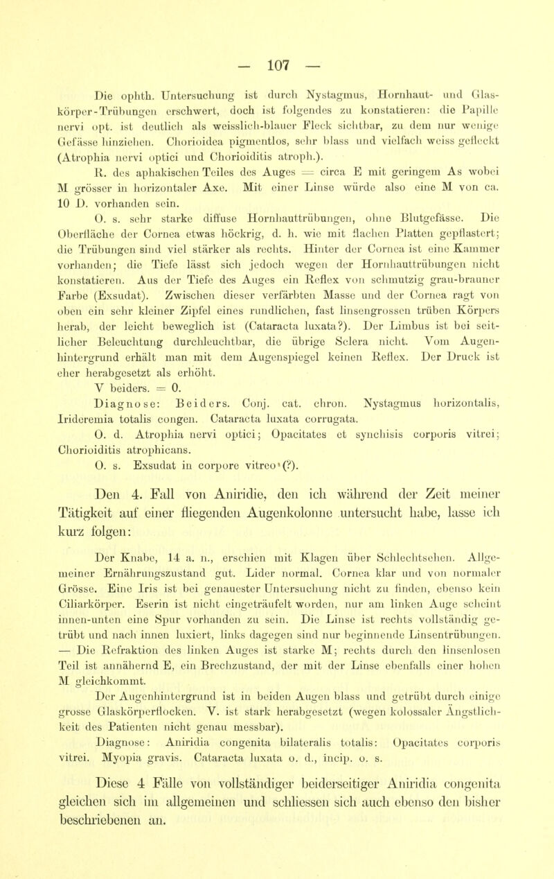 Die ophth. Untersuchung ist durch Nystagmus, Hornhaut- uud Glas- körper-Trübungen erschwert, doch ist folgendes zu konstatieren: die Papille nervi opt. ist deutlich als weisslich-blauer Fleck sichtbar, zu dem nur wenige Gefässe hinziehen. Chorioidea pigmentlos, sein- blass und vielfach weiss geÜcckt (Atrophia nervi optici und Chorioiditis atroph.). R. des aphakischen Teiles des Auges ~ circa E mit geringem As wobei M grösser in horizontaler Axe. Mit einer Linse würde also eine M von ca. 10 D. vorhanden sein. 0. s. sehr starke diffuse Hornhauttrübungen, ohne Blutgefässe. Die Oberlläche der Cornea etwas höckrig, d. h. wie mit flachen Platten gepflastert; die Trübungen sind viel stärker als rechts. Hinter der Cornea ist eine Kammer vorhanden; die Tiefe lässt sich jedoch wegen der Hornhauttrübungen nicht konstatieren. Aus der Tiefe des Auges ein Reflex von schmutzig grau-brauner Farbe (Exsudat). Zwischen dieser verfärbten Masse und der Cornea ragt von oben ein sehr kleiner Zipfel eines rundlichen, fast linscngrossen trüben Körpers herab, der leicht beweglich ist (Cataracta luxata?). Der Limbus ist bei seit- licher Beleuchtung durclileuchtbar, die übrige Sclera nicht. Vom Augen- hintergrund erhält man mit dem AugensiJiegel keinen Reflex. Der Druck ist eher herabgesetzt als erhöht. V beiders. = 0. Diagnose: Beiders. Conj. cat. chron. Nystagmus horizontalis, Irideremia totalis congen. Cataracta luxata corrugata. 0. d. Atrophia nervi optici; Opacitates et synchisis corporis vitrei; Chorioiditis atroi^hicans. O. s. Exsudat in corpore vitreo'(?). Den 4. Fall von Aniridie, den ich während der Zeit meiner Tätigkeit auf einer fliegenden Augenkolonne untersucht habe, lasse ich kui'z folgen: Der Knabe, 14 a. n., erschien mit Klagen über Schlechtsehen. Allge- meiner Ernährungszustand gut. Lider normal. Cornea klar imd von normaler Grösse. Eine Iris ist bei genauester Untersuchung nicht zu flnden, ebenso kein Ciliarkörpcr. Eserin ist nicht eingeträufelt worden, nur am linken Auge scheint innen-unten eine Spur vorhanden zu sein. Die Linse ist rechts vollständig ge- trübt und nach innen luxiert, links dagegen sind nur beginnende Linsentrübungen. — Die Refraktion des linken Auges ist starke M; rechts durch den Hnsenlosen Teil ist annähernd E, ein Brechzustand, der mit der Linse ebenfalls einer hohen M gleichkommt. Der Augenhintergrund ist in beiden Augen blass und getrübt durch einige grosse Glaskörperflocken. V. ist stark herabgesetzt (wegen kolossaler Ängstlich- keit des Patienten nicht genau messbar). Diagnose: Aniridia congenita bilateralis totalis: Opacitates corporis vitrei. Myopia gravis. Cataracta luxata o. d., incip. o. s. Diese 4 Fälle von vollständiger beiderseitiger Aniridia congenita gleichen sich im allgemeinen und schliessen sich auch ebenso den bisher beschriebenen an.
