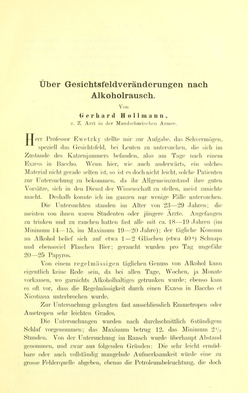 über Gesichtsfeldveränderungen nach Alkoholrausch. Von Cr e r Ii a r d H o 11 m a n ii, z. Z. Arzt in der Mandschurischen Armee. JJeiT Professor Ewetzky stellte mir zur Aufgabe, das Sehvermögen, speziell das Gesichtsfeld, hei Leuten zu untersuchen, die sich im Zustande des Katzenjammers befanden, also am Tage nach einem Exzess in Bacclio. AVenn hier, wie auch anderwärts, ein solches Material nicht gerade selten ist, so ist es doch nicht leicht, solche Patienten zur Untersuchung zu bekommen, da ihr Allgemeinzustand ihre guten Vorsätze, sich in den Dienst der Wissenschaft zu stellen, meist zunichte macht. Deshalb konnte ich im ganzen nur wenige Fälle untersuchen. Die Untersuchten standen im Alter von 23—29 Jahren; die meisten von ihnen waren Studenten oder jüngere Arzte. Angefjingen zu trinken und zu ranchen hatten fast alle nn't ca. 18—19 Jahren (im Minimum 14—15, im Maximum 19—20 Jahre); der tägliche Konsum an Alkohol l^iehef sich auf etwa 1 — 2 Gläschen (etwa 40 ^) Schnaps und ebensoviel Flaschen Bier; geraucht wurden pro Tag ungefähr 20—25 Papyros. Von einem regelmässigen täghchen Genuss von Alkohol kann eigentlich keine Rede sein, da bei allen Tage, Woclien, ja Monate vorkamen, wo garnichts Alkoholhaltiges getrunken wurde; ebenso kam es oft vor, dass die Regolmässigkeit durch einen Exzess in Baccho et Nicotiana unterbrochen wurde. Zur Untersuchung gelangten fast ausschhesslich Emmetropen oder Ametropen sehr leichten Grades. Die Untersuchungen wurden nach durchschnittlich 6stündigem Schlaf vorgenommen; das Maximum betrug 12, das Minimum 2^2 Stunden. Von der Untersuchung im Rausch wurde überhaupt Abstand genommen, und zwar aus folgenden Gründen: Die sehr leicht ermüd- bare oder auch vollständig mangehide Aufmerksamkeit würde eine zu grosse Fehlerquelle abgeben, ebenso die Petroleumbeleuchtung, die doch