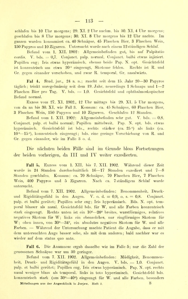 schlafen bis 10 Uhr morgens; 29. XI. 2 Uhr nachm. bis 30. XI. 4 Uhr morgens; geschlafen bis 8 Uhr morgens; 30. XI. 8 Uhr morgens bis 12 Uhr nachts. Im ganzen wurden konsumiert ca. 40 Schnäpse, 45 Flaschen Bier, 3 Flaschen Wein, 150 Papyros und 10 Zigarren. Untersucht wurde nach einem 12 stündigen Schlaf. Befund vom 1, XIL 1902: Allgemeinbefinden gut, bis auf Palpitatio cordis. V. bds. = 0,7. Conjunct. palp. normal, Conjunct. bulbi etwas injiziert. Pupillen eng; Iris etwas hyperämisch, ebenso beide Pap. N. opt. Gesichtsfeld ist konzentrisch um etwa 20^ eingeengt, Skotome fehlen. Rechts ist R. und Gr. gegen einander verschoben, und zwar R. temporal, Gr, nasalwärts. Fal 4. Stud. jur., 24 a. n.; raucht seit dem 15. Jahr 20—30 Papyros täglich; trinkt unregelmässig seit dem 19. Jahr, neuerdings 1 Schnaps und 1—2 Flaschen Bier pro Tag. V. bds. = 1,0. Gesichtsfeld und ophthalmoskopischer Befund normal. Exzess vom 27. XI. 1902., 12 Uhr mittags bis 29. XL 5 Uhr morgens, von da an bis 30. XI. wie Fall 3. Konsum: ca. 45 Schnäpse, 60 Flaschen Bier, 3 Flaschen Wein, 150 Papyros und 10 Zigarren. Geschlafen 12 Stunden. Befund vom 1. XII. 1902: Allgemeinbefinden sehr gut. V. bds. = 0,8. Conjunct. palp. et bulbi normal; Pupillen mittelweit. Pap. N. opt. bds. etwas hyperämisch. Gesichtsfeld ist bds., rechts stärker (ca. 25 ^) als links (ca. 10°^—15ö), konzentrisch eingeengt; bds. eine geringe Verschiebung von R. und Gr. gegen einander, wie im Falle 3 o. d. Die nächsten beiden Fälle sind im Grunde bloss Fortsetzungen der beiden vorherigen, da III und IV weiter exzedierten. Fall 5. Exzess vom 1, XII. bis 7. XII. 1902. Während dieser Zeit wurde in 24 Stunden durchschnittlich 16—17 Stunden exzediert und 7—8 Stunden geschlafen. Konsum: ca. 70 Schnäpse, 70 Flaschen Bier, 7 Flaschen Wein, 400 Papyros und 5 Zigarren. Nach ca. 7 stündigem Schlaf wurde untersucht. Befund vom 7, XII. 1902. Allgemeinbefinden: Benommenheit, Druck- und Rigiditätsgefühl in den Augen. V. o. d. = 0,9, o. s. = 0,8. Conjunct. palp. et bulbi gerötet; Pupillen sehr eng; Iris hyperämisch. Bds. N. opt. tem- poral blasser als nasal. Gesichtsfeld bds. für W. und alle Farben konzentrisch stark eingeengt. Rechts unten ist ein 10°—20° breites, wurstförmiges, relatives negatives Skotom für W; links ein ebensolches, nur ringförmiges Skotom für W; oben innen, von 30°—34°, ein absolutes negatives Skotom für W. und alle Farben. — Während der Untersuchung machte Patient die Angabe, dass er mit dem untersuchten Auge besser sehe, als mit dem anderen; bald nachher war es wieder auf dem status quo ante. Fall 6. Die Anamnese ergab dasselbe wie im Falle 5; nur die Zahl der genossenen Schnäpse war um 30 geringer. Befund vom 7. XII. 1902. Allgemeinbefinden: Müdigkeit, Benommen- heit, Druck- und Rigiditätsgefühl in den Augen. V. bds. = 1,0. Conjunct. palp. et bulbi gerötet; Pupillen eng, Iris etwas hyperämisch. Pap. N. opt. rechts nasal weniger blass als temporal, links in toto hyperämisch. Gesichtsfeld bds. konzentrisch stark (um 30°—40°) eingeengt für W. und alle Farben, besonders Mitteilungen aus der Augenklinik in Jurjew. Heft 2. 8