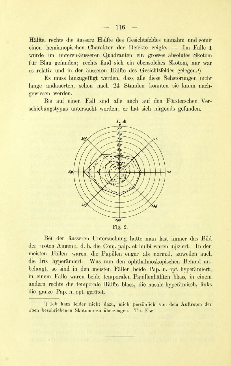 Hälfte, rechts die äussere Hälfte des Gesichtsfeldes einnahm und somit einen hemianopischen Charakter der Defekte zeigte. — Im Falle 1 wurde im unteren-äusseren Quadranten ein grosses absolutes Skotom für Blau gefunden; rechts fand sich ein ebensolches Skotom, nur war es relativ und in der äusseren Hälfte des Gesichtsfeldes gelegen.') Es muss hinzugefügt werden, dass alle diese Sehstörungen nicht lange andauerten, schon nach 24 Stunden konnten sie kaum nach- gewiesen werden. Bis auf einen Fall sind alle auch auf den Försterschen Ver- schiebungstypus untersucht worden; er hat sich nirgends gefunden. Bei der äusseren Untersuchung hatte man fast immer das Bild der »roten Augen«, d. h. die Conj. palp. et bulbi waren injiziert. In den meisten Fällen waren die Pupillen enger als normal, zuweilen auch die Iris hyperämiert. Was nun den ophthalmoskopischen Befund an- belangt, so sind in den meisten Fällen beide Pap. n. opt. hyperämiert; in einem Falle waren beide temporalen Papillenhälften blass, in einem andern rechts die temporale Hälfte blass, die nasale hyperämisch, links die ganze Pap. n. opt. gerötet. ^) Ich kam leider nicht dazu, mich persönlich von dem Auftreten der üben beschriebenen Skotome zu überzeugen. Th. Ew.