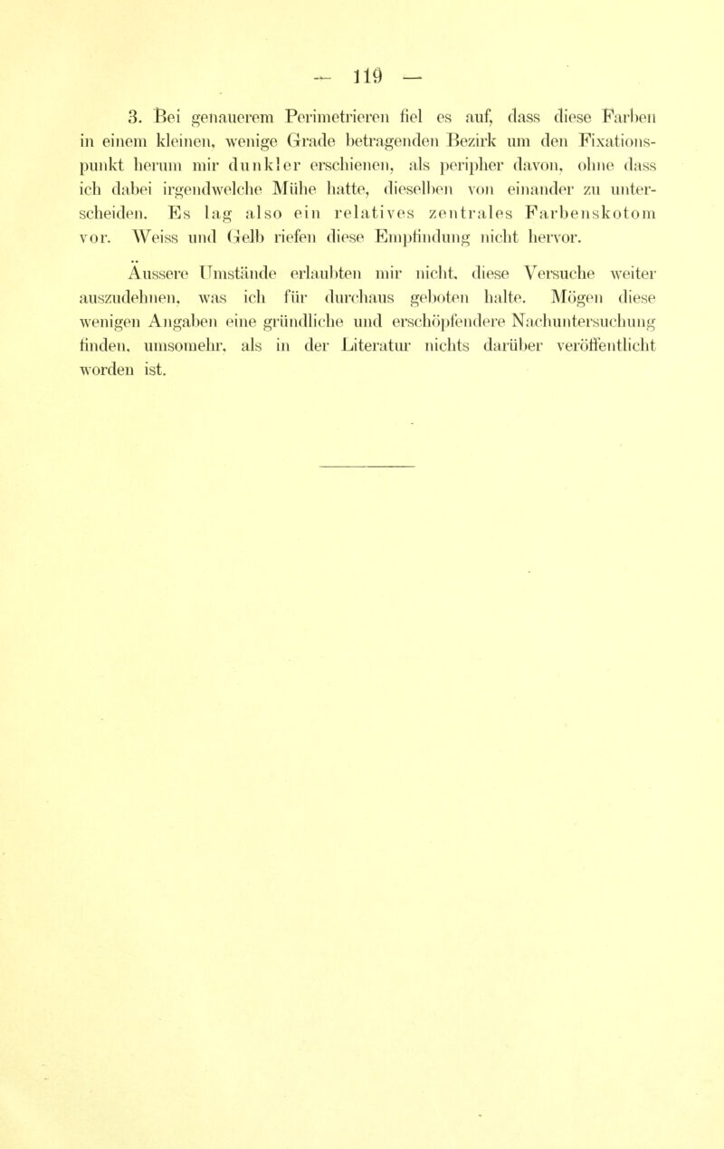 3. Bei genauerem Perimetriereii fiel es auf, class diese Farlien in einem kleinen, wenige Grade betragenden Bezirk um den Fixations- punkt herum mir dunkler erschienen, als peripher davon, ohne dass ich dabei irgendwelche Mühe hatte, dieselben von einander zu unter- scheiden. Es lag also ein relatives zentrales Farbenskotom vor. Weiss und Gelb riefen diese Emjjfindung nicht hervor. Äussere Umstände erlaubten mir nicht, diese Versuche weiter auszudehnen, was ich für durchaus geboten halte. Mögen diese wenigen Angaben eine gründliche und erschöpfendere Nachuntersuchung finden, umsoraehr, als in der Literatur nichts darüber veröffentlicht worden ist.