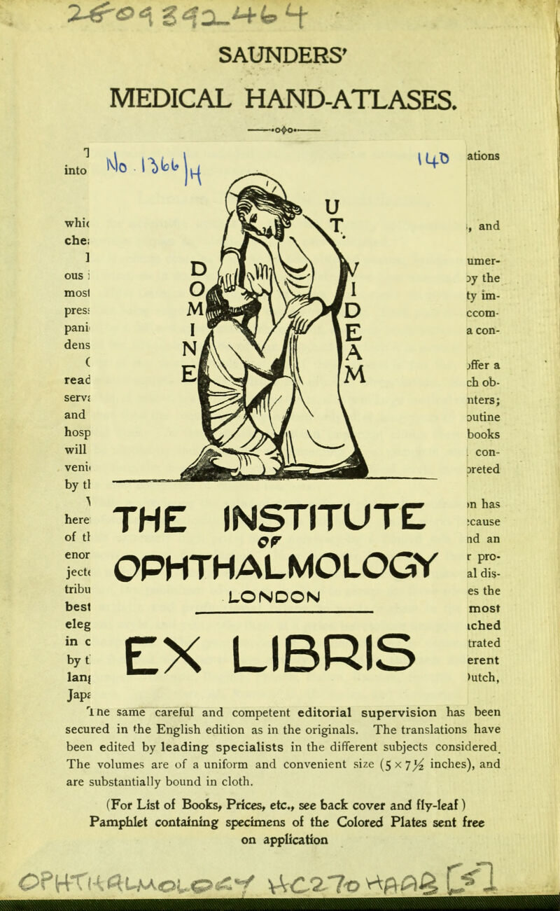 SAUNDERS' MEDICAL HAND-ATLASES. by tl here of tl enor ject( tribu best eleg in c by t Ian; •o<>o« \LfT5 THE INSTITUTE OPHTHALMOLOGY LONDON EX LIBRIS ations , and umer- Dy the ty im- ccom- a con- fer a ch ob- nters; outine books . con- Dreted >n has ;cause nd an r pro- al dis- es the most iched trated erent >utch, rine same careful and competent editorial supervision has been secured in the English edition as in the originals. The translations have been edited by leading specialists in the different subjects considered. The volumes are of a uniform and convenient size (5 x 7^ inches), and are substantially bound in cloth. (For List of Books, Prices, etc,, see back cover and fly-leaf) Pamphlet containing specimens of the Colored Plates sent free on application