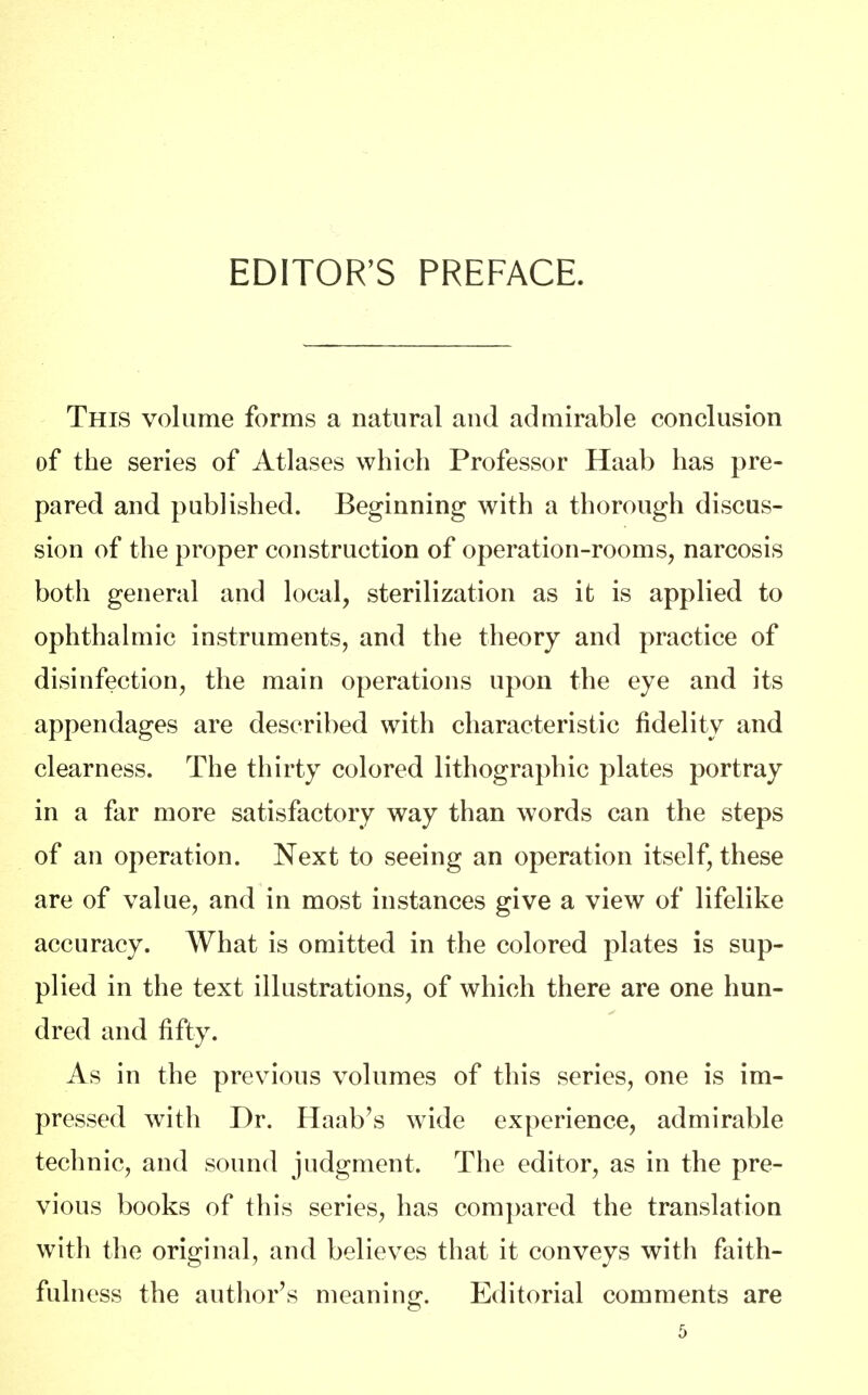 EDITOR'S PREFACE. This volume forms a natural and admirable conclusion of the series of Atlases which Professor Haab has pre- pared and published. Beginning with a thorough discus- sion of the proper construction of operation-rooms, narcosis both general and local, sterilization as it is applied to ophthalmic instruments, and the theory and practice of disinfection, the main operations upon the eye and its appendages are described with characteristic fidelity and clearness. The thirty colored lithographic plates portray in a far more satisfactory way than words can the steps of an operation. Next to seeing an operation itself, these are of value, and in most instances give a view of lifelike accuracy. What is omitted in the colored plates is sup- plied in the text illustrations, of which there are one hun- dred and fifty. As in the previous volumes of this series, one is im- pressed with Dr. Haab's wide experience, admirable technic, and sound judgment. The editor, as in the pre- vious books of this series, has compared the translation with the original, and believes that it conveys with faith- fulness the author's meaning. Editorial comments are