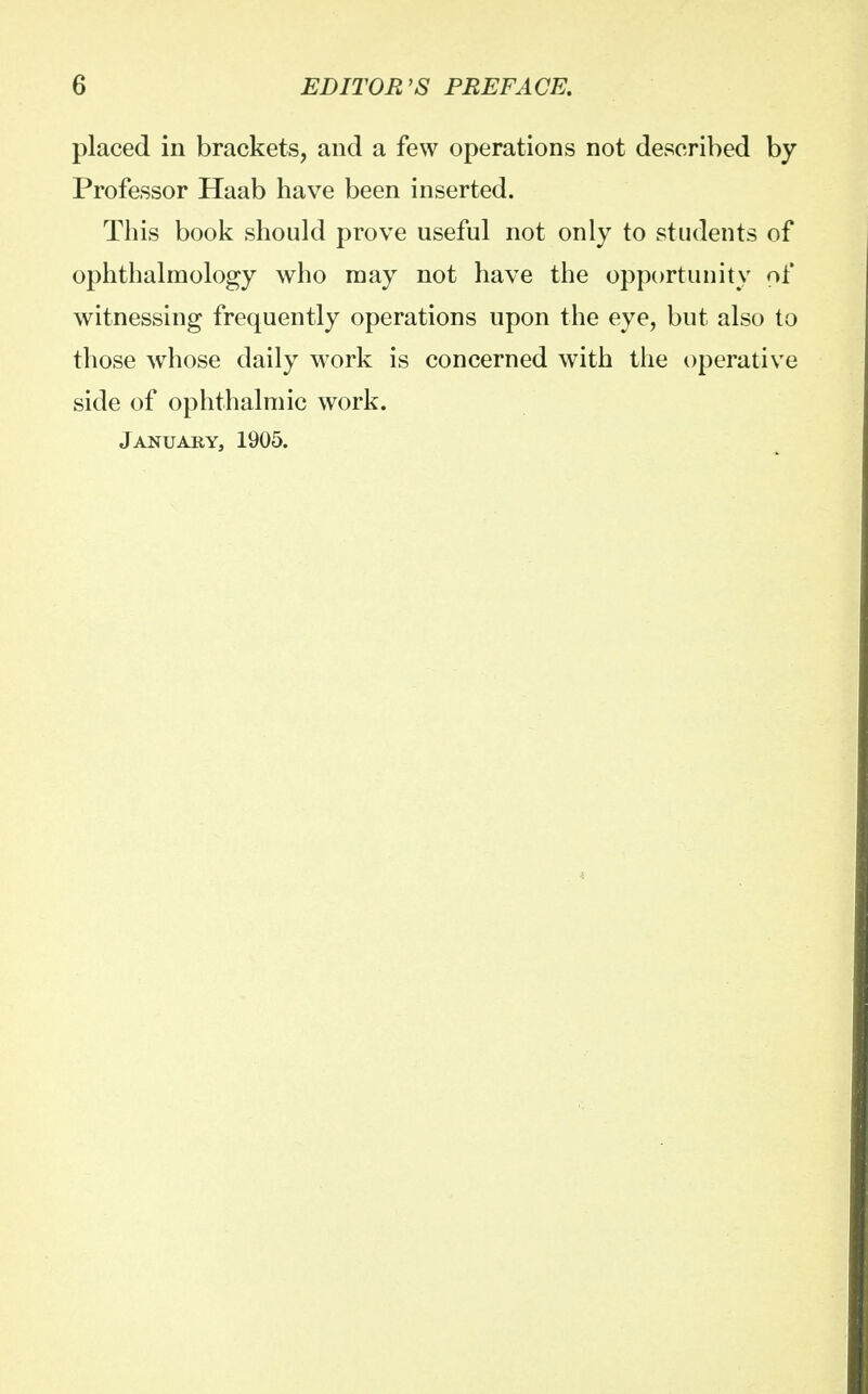 placed in brackets, and a few operations not described by Professor Haab have been inserted. This book should prove useful not only to students of ophthalmology who may not have the opportunity of witnessing frequently operations upon the eye, but also to those whose daily work is concerned with the operative side of ophthalmic work. January, 1905.