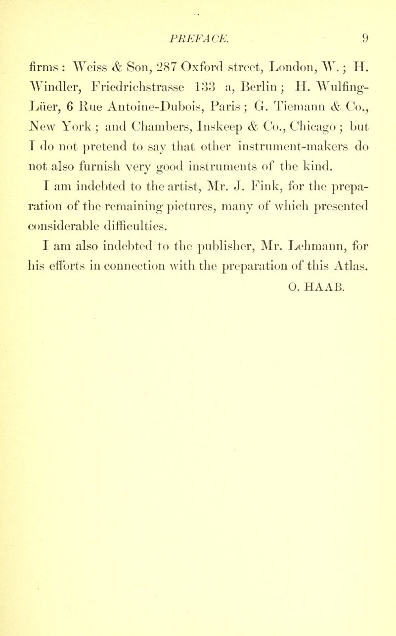 firms : Weiss & Son, 287 Oxford street, London, W.; H. Windier, Friedrichstrasse 133 a, Berlin; H. Wulfing- Liier, 6 Rue Antoine-Dubois, Paris; G. Tiemann & Co., New York ; and Chambers, Inskeep & Co., Chicago ; but I do not pretend to say that other instrument-makers do not also furnish very good instruments of the kind. I am indebted to the artist, Mr. J. Fink, for the prepa- ration of the remaining pictures, many of which presented considerable difficulties. I am also indebted to the publisher, Mr. Lehmann, for his efforts in connection with the preparation of this Atlas. O. HAAB.